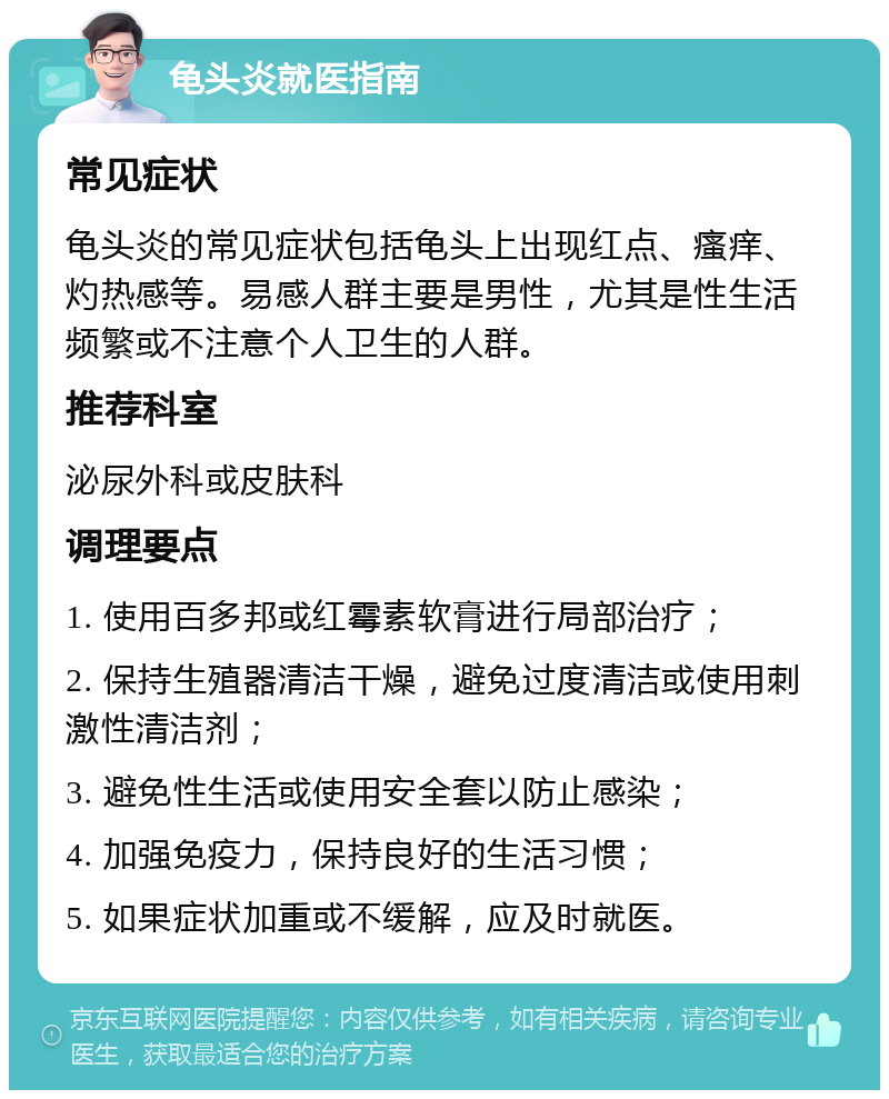 龟头炎就医指南 常见症状 龟头炎的常见症状包括龟头上出现红点、瘙痒、灼热感等。易感人群主要是男性，尤其是性生活频繁或不注意个人卫生的人群。 推荐科室 泌尿外科或皮肤科 调理要点 1. 使用百多邦或红霉素软膏进行局部治疗； 2. 保持生殖器清洁干燥，避免过度清洁或使用刺激性清洁剂； 3. 避免性生活或使用安全套以防止感染； 4. 加强免疫力，保持良好的生活习惯； 5. 如果症状加重或不缓解，应及时就医。