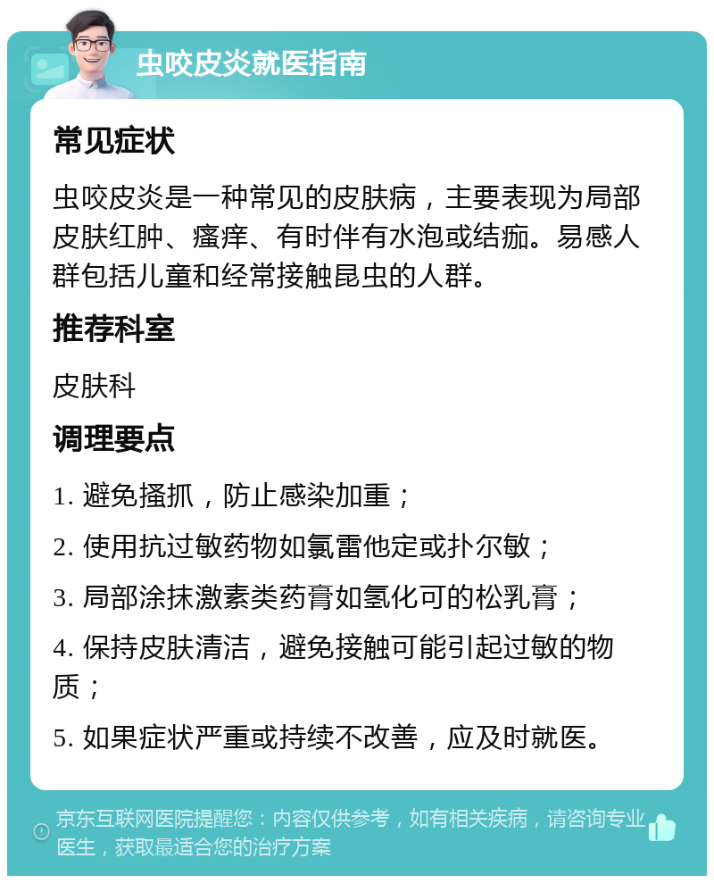 虫咬皮炎就医指南 常见症状 虫咬皮炎是一种常见的皮肤病，主要表现为局部皮肤红肿、瘙痒、有时伴有水泡或结痂。易感人群包括儿童和经常接触昆虫的人群。 推荐科室 皮肤科 调理要点 1. 避免搔抓，防止感染加重； 2. 使用抗过敏药物如氯雷他定或扑尔敏； 3. 局部涂抹激素类药膏如氢化可的松乳膏； 4. 保持皮肤清洁，避免接触可能引起过敏的物质； 5. 如果症状严重或持续不改善，应及时就医。