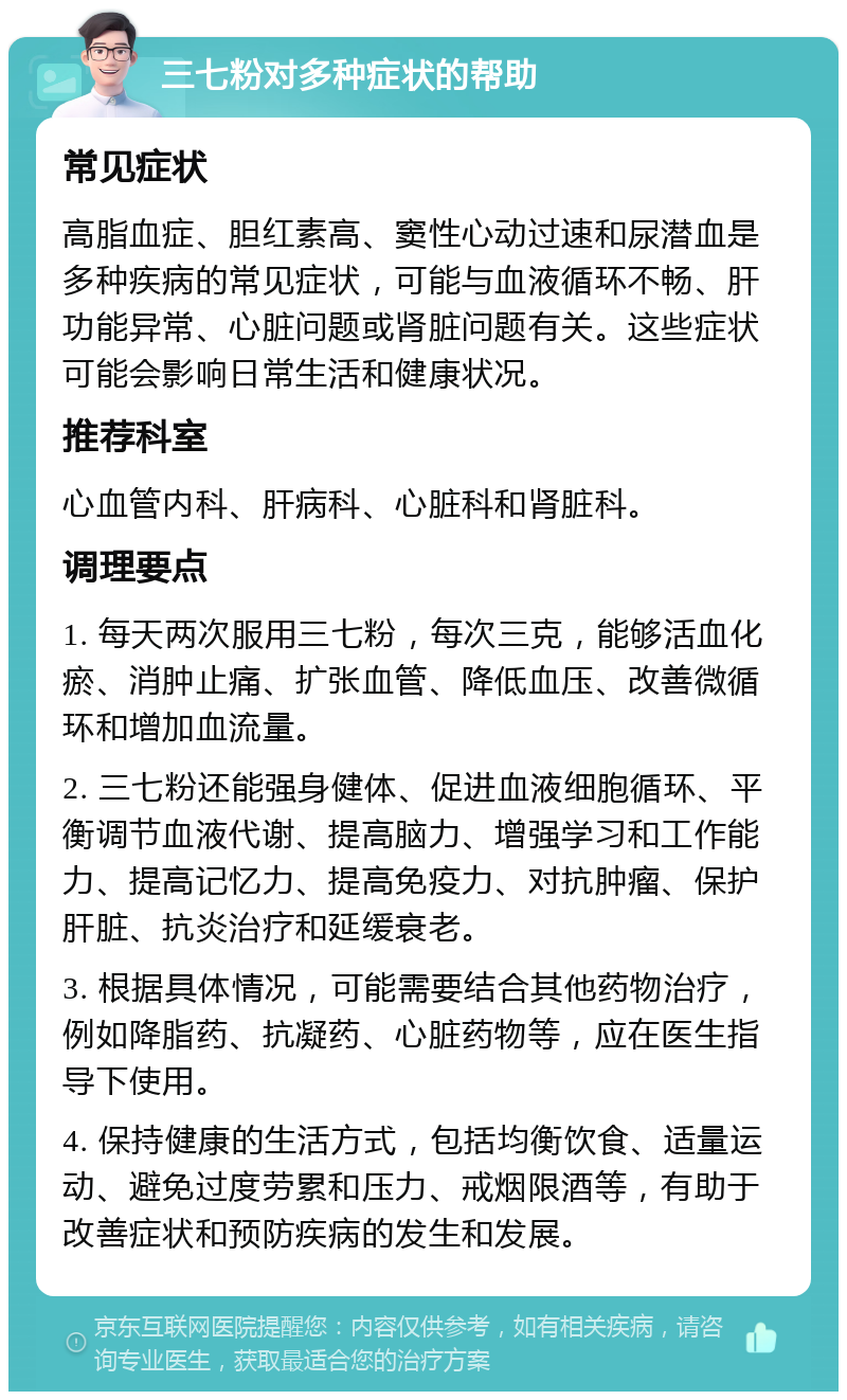 三七粉对多种症状的帮助 常见症状 高脂血症、胆红素高、窦性心动过速和尿潜血是多种疾病的常见症状，可能与血液循环不畅、肝功能异常、心脏问题或肾脏问题有关。这些症状可能会影响日常生活和健康状况。 推荐科室 心血管内科、肝病科、心脏科和肾脏科。 调理要点 1. 每天两次服用三七粉，每次三克，能够活血化瘀、消肿止痛、扩张血管、降低血压、改善微循环和增加血流量。 2. 三七粉还能强身健体、促进血液细胞循环、平衡调节血液代谢、提高脑力、增强学习和工作能力、提高记忆力、提高免疫力、对抗肿瘤、保护肝脏、抗炎治疗和延缓衰老。 3. 根据具体情况，可能需要结合其他药物治疗，例如降脂药、抗凝药、心脏药物等，应在医生指导下使用。 4. 保持健康的生活方式，包括均衡饮食、适量运动、避免过度劳累和压力、戒烟限酒等，有助于改善症状和预防疾病的发生和发展。