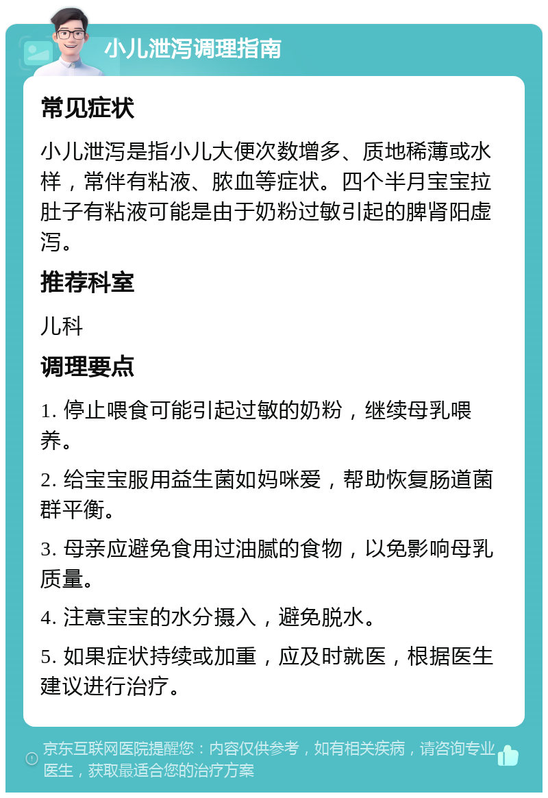 小儿泄泻调理指南 常见症状 小儿泄泻是指小儿大便次数增多、质地稀薄或水样，常伴有粘液、脓血等症状。四个半月宝宝拉肚子有粘液可能是由于奶粉过敏引起的脾肾阳虚泻。 推荐科室 儿科 调理要点 1. 停止喂食可能引起过敏的奶粉，继续母乳喂养。 2. 给宝宝服用益生菌如妈咪爱，帮助恢复肠道菌群平衡。 3. 母亲应避免食用过油腻的食物，以免影响母乳质量。 4. 注意宝宝的水分摄入，避免脱水。 5. 如果症状持续或加重，应及时就医，根据医生建议进行治疗。