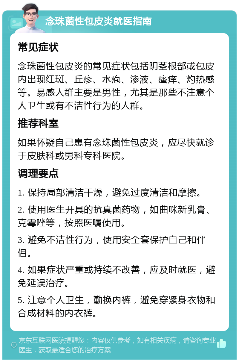 念珠菌性包皮炎就医指南 常见症状 念珠菌性包皮炎的常见症状包括阴茎根部或包皮内出现红斑、丘疹、水疱、渗液、瘙痒、灼热感等。易感人群主要是男性，尤其是那些不注意个人卫生或有不洁性行为的人群。 推荐科室 如果怀疑自己患有念珠菌性包皮炎，应尽快就诊于皮肤科或男科专科医院。 调理要点 1. 保持局部清洁干燥，避免过度清洁和摩擦。 2. 使用医生开具的抗真菌药物，如曲咪新乳膏、克霉唑等，按照医嘱使用。 3. 避免不洁性行为，使用安全套保护自己和伴侣。 4. 如果症状严重或持续不改善，应及时就医，避免延误治疗。 5. 注意个人卫生，勤换内裤，避免穿紧身衣物和合成材料的内衣裤。