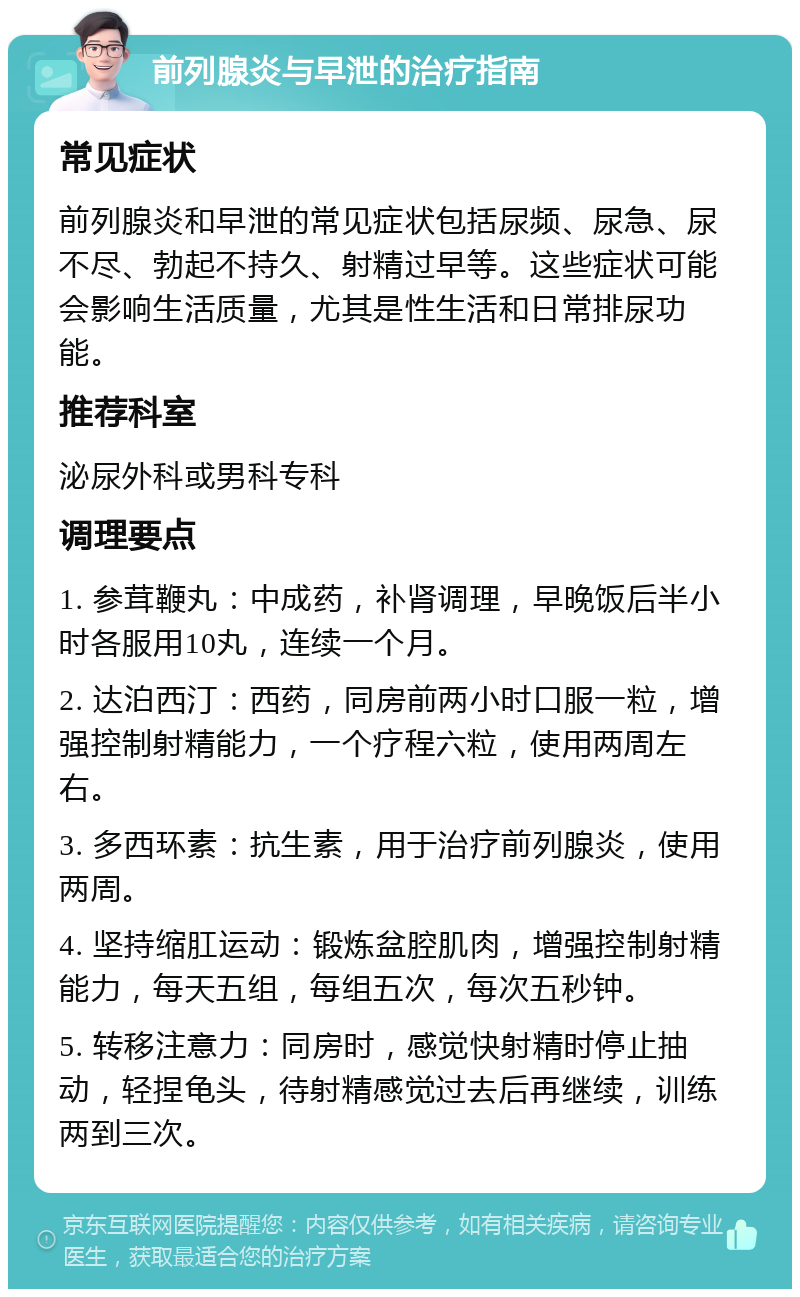 前列腺炎与早泄的治疗指南 常见症状 前列腺炎和早泄的常见症状包括尿频、尿急、尿不尽、勃起不持久、射精过早等。这些症状可能会影响生活质量，尤其是性生活和日常排尿功能。 推荐科室 泌尿外科或男科专科 调理要点 1. 参茸鞭丸：中成药，补肾调理，早晚饭后半小时各服用10丸，连续一个月。 2. 达泊西汀：西药，同房前两小时口服一粒，增强控制射精能力，一个疗程六粒，使用两周左右。 3. 多西环素：抗生素，用于治疗前列腺炎，使用两周。 4. 坚持缩肛运动：锻炼盆腔肌肉，增强控制射精能力，每天五组，每组五次，每次五秒钟。 5. 转移注意力：同房时，感觉快射精时停止抽动，轻捏龟头，待射精感觉过去后再继续，训练两到三次。