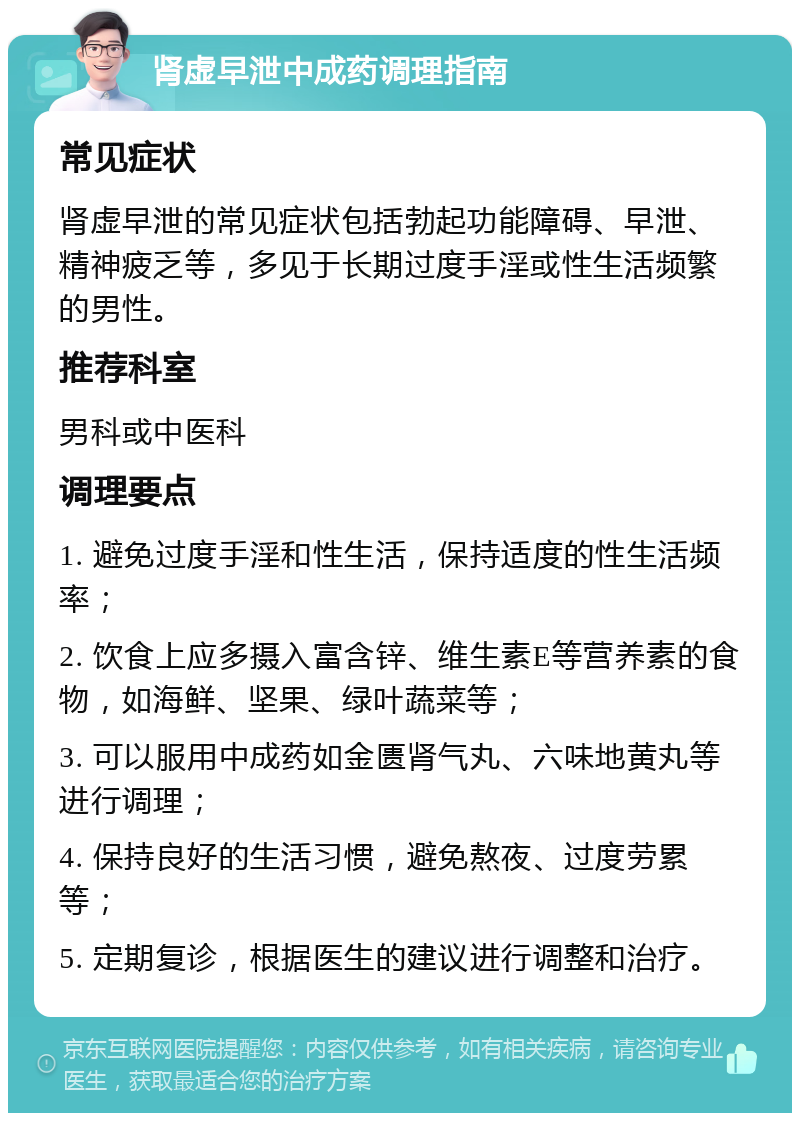 肾虚早泄中成药调理指南 常见症状 肾虚早泄的常见症状包括勃起功能障碍、早泄、精神疲乏等，多见于长期过度手淫或性生活频繁的男性。 推荐科室 男科或中医科 调理要点 1. 避免过度手淫和性生活，保持适度的性生活频率； 2. 饮食上应多摄入富含锌、维生素E等营养素的食物，如海鲜、坚果、绿叶蔬菜等； 3. 可以服用中成药如金匮肾气丸、六味地黄丸等进行调理； 4. 保持良好的生活习惯，避免熬夜、过度劳累等； 5. 定期复诊，根据医生的建议进行调整和治疗。