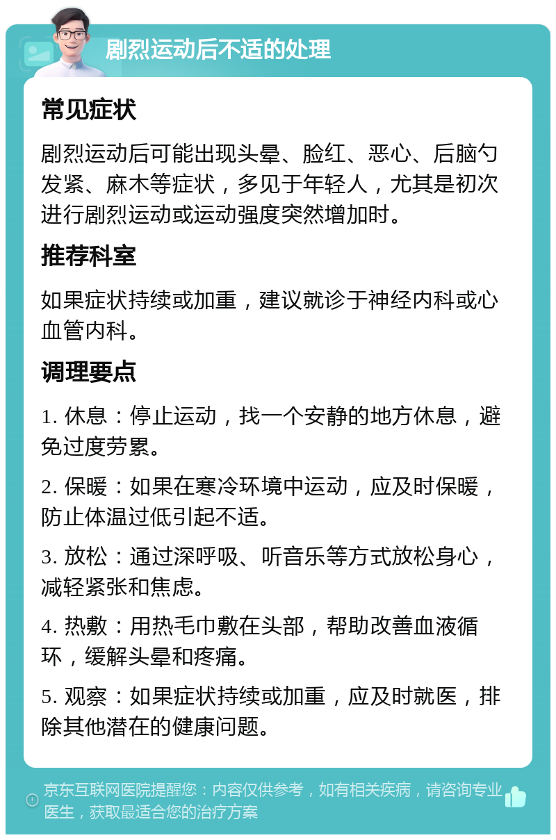 剧烈运动后不适的处理 常见症状 剧烈运动后可能出现头晕、脸红、恶心、后脑勺发紧、麻木等症状，多见于年轻人，尤其是初次进行剧烈运动或运动强度突然增加时。 推荐科室 如果症状持续或加重，建议就诊于神经内科或心血管内科。 调理要点 1. 休息：停止运动，找一个安静的地方休息，避免过度劳累。 2. 保暖：如果在寒冷环境中运动，应及时保暖，防止体温过低引起不适。 3. 放松：通过深呼吸、听音乐等方式放松身心，减轻紧张和焦虑。 4. 热敷：用热毛巾敷在头部，帮助改善血液循环，缓解头晕和疼痛。 5. 观察：如果症状持续或加重，应及时就医，排除其他潜在的健康问题。