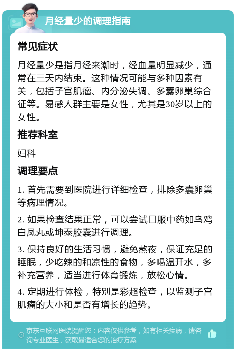 月经量少的调理指南 常见症状 月经量少是指月经来潮时，经血量明显减少，通常在三天内结束。这种情况可能与多种因素有关，包括子宫肌瘤、内分泌失调、多囊卵巢综合征等。易感人群主要是女性，尤其是30岁以上的女性。 推荐科室 妇科 调理要点 1. 首先需要到医院进行详细检查，排除多囊卵巢等病理情况。 2. 如果检查结果正常，可以尝试口服中药如乌鸡白凤丸或坤泰胶囊进行调理。 3. 保持良好的生活习惯，避免熬夜，保证充足的睡眠，少吃辣的和凉性的食物，多喝温开水，多补充营养，适当进行体育锻炼，放松心情。 4. 定期进行体检，特别是彩超检查，以监测子宫肌瘤的大小和是否有增长的趋势。