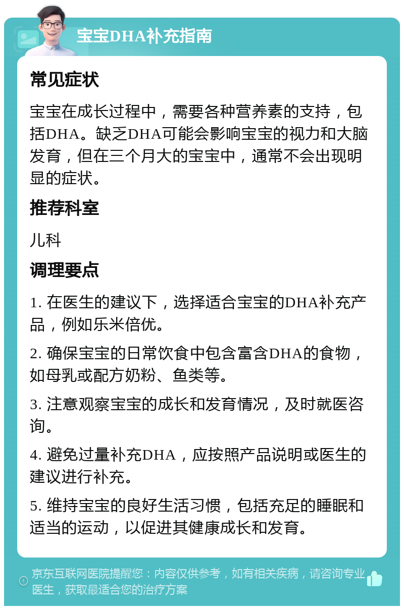 宝宝DHA补充指南 常见症状 宝宝在成长过程中，需要各种营养素的支持，包括DHA。缺乏DHA可能会影响宝宝的视力和大脑发育，但在三个月大的宝宝中，通常不会出现明显的症状。 推荐科室 儿科 调理要点 1. 在医生的建议下，选择适合宝宝的DHA补充产品，例如乐米倍优。 2. 确保宝宝的日常饮食中包含富含DHA的食物，如母乳或配方奶粉、鱼类等。 3. 注意观察宝宝的成长和发育情况，及时就医咨询。 4. 避免过量补充DHA，应按照产品说明或医生的建议进行补充。 5. 维持宝宝的良好生活习惯，包括充足的睡眠和适当的运动，以促进其健康成长和发育。