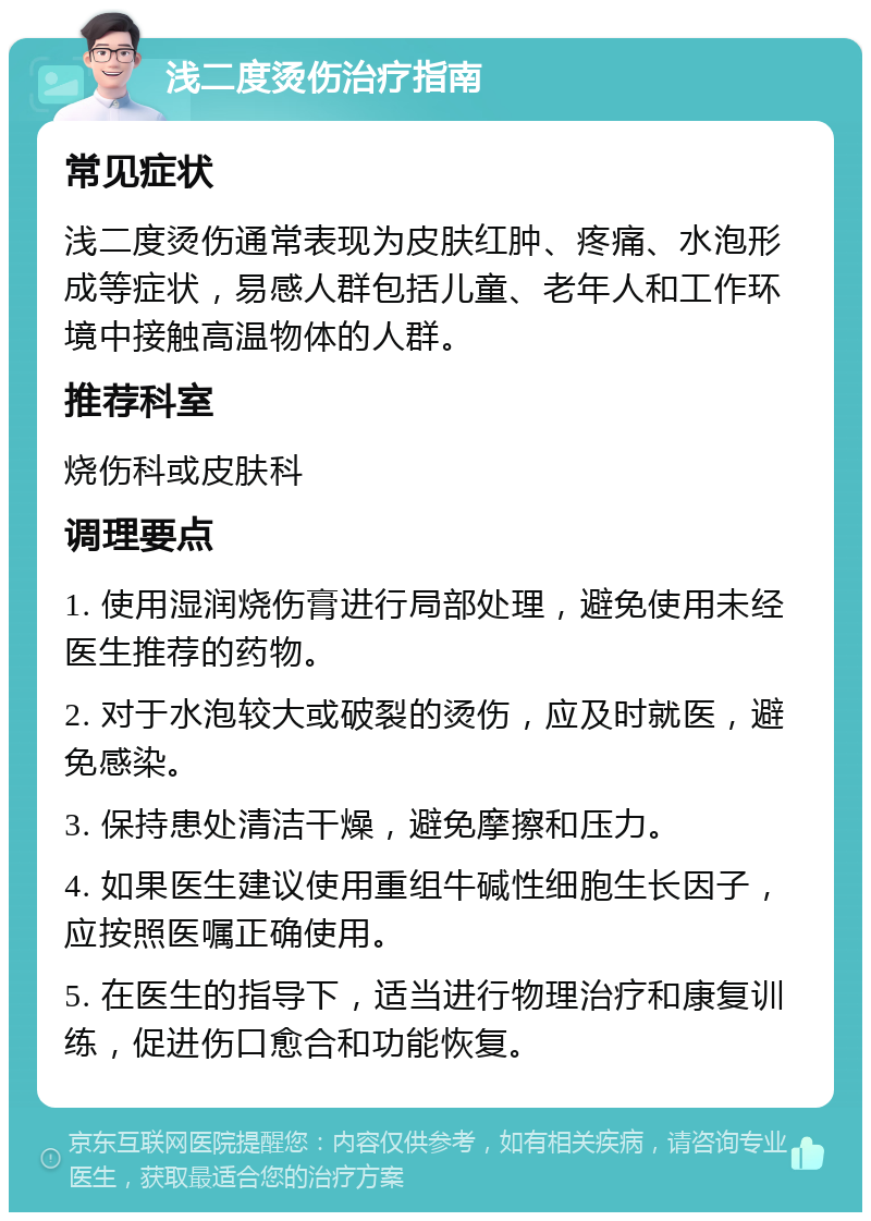 浅二度烫伤治疗指南 常见症状 浅二度烫伤通常表现为皮肤红肿、疼痛、水泡形成等症状，易感人群包括儿童、老年人和工作环境中接触高温物体的人群。 推荐科室 烧伤科或皮肤科 调理要点 1. 使用湿润烧伤膏进行局部处理，避免使用未经医生推荐的药物。 2. 对于水泡较大或破裂的烫伤，应及时就医，避免感染。 3. 保持患处清洁干燥，避免摩擦和压力。 4. 如果医生建议使用重组牛碱性细胞生长因子，应按照医嘱正确使用。 5. 在医生的指导下，适当进行物理治疗和康复训练，促进伤口愈合和功能恢复。