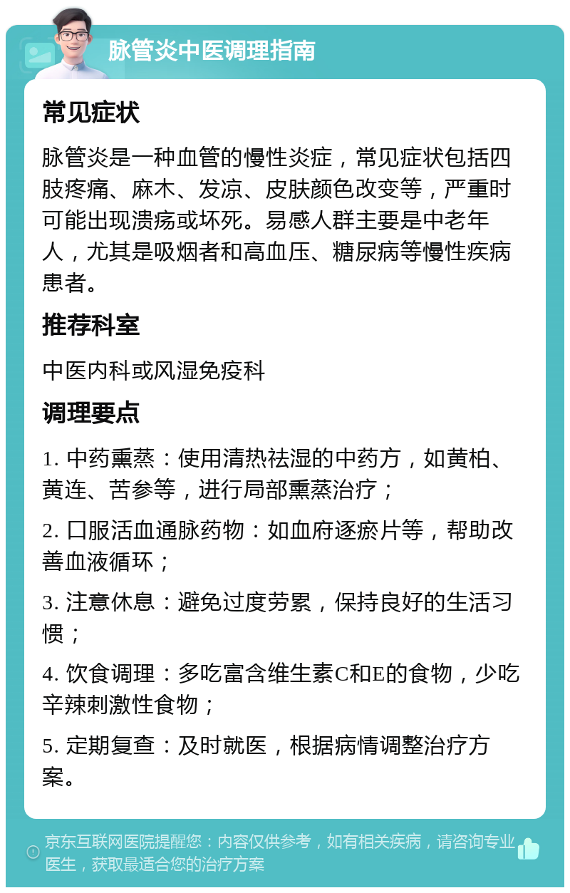 脉管炎中医调理指南 常见症状 脉管炎是一种血管的慢性炎症，常见症状包括四肢疼痛、麻木、发凉、皮肤颜色改变等，严重时可能出现溃疡或坏死。易感人群主要是中老年人，尤其是吸烟者和高血压、糖尿病等慢性疾病患者。 推荐科室 中医内科或风湿免疫科 调理要点 1. 中药熏蒸：使用清热祛湿的中药方，如黄柏、黄连、苦参等，进行局部熏蒸治疗； 2. 口服活血通脉药物：如血府逐瘀片等，帮助改善血液循环； 3. 注意休息：避免过度劳累，保持良好的生活习惯； 4. 饮食调理：多吃富含维生素C和E的食物，少吃辛辣刺激性食物； 5. 定期复查：及时就医，根据病情调整治疗方案。