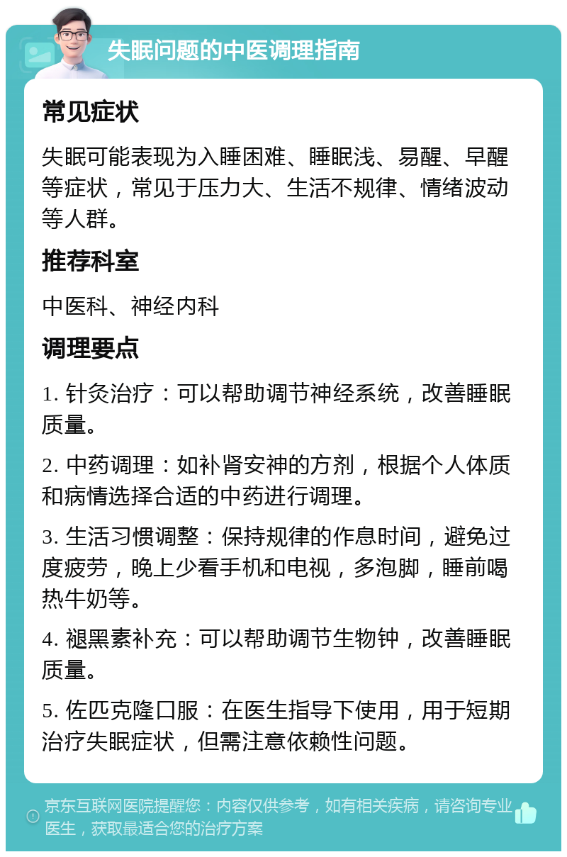 失眠问题的中医调理指南 常见症状 失眠可能表现为入睡困难、睡眠浅、易醒、早醒等症状，常见于压力大、生活不规律、情绪波动等人群。 推荐科室 中医科、神经内科 调理要点 1. 针灸治疗：可以帮助调节神经系统，改善睡眠质量。 2. 中药调理：如补肾安神的方剂，根据个人体质和病情选择合适的中药进行调理。 3. 生活习惯调整：保持规律的作息时间，避免过度疲劳，晚上少看手机和电视，多泡脚，睡前喝热牛奶等。 4. 褪黑素补充：可以帮助调节生物钟，改善睡眠质量。 5. 佐匹克隆口服：在医生指导下使用，用于短期治疗失眠症状，但需注意依赖性问题。