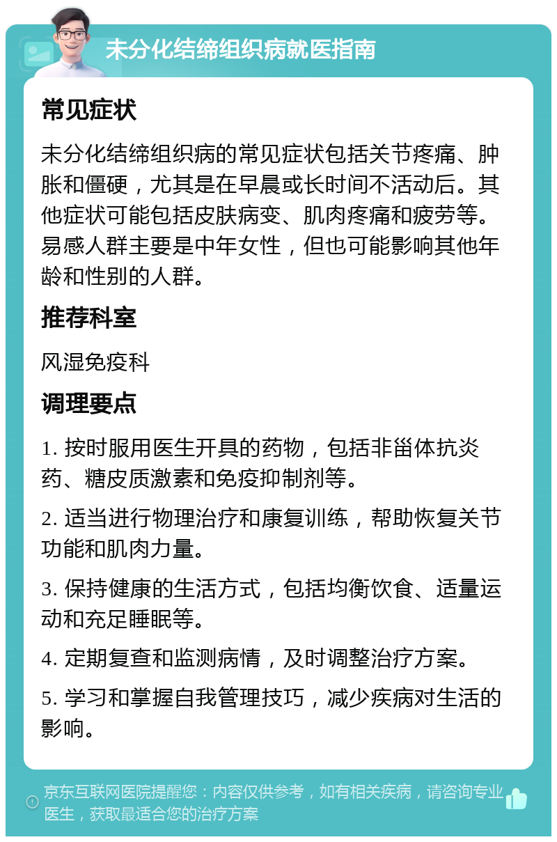 未分化结缔组织病就医指南 常见症状 未分化结缔组织病的常见症状包括关节疼痛、肿胀和僵硬，尤其是在早晨或长时间不活动后。其他症状可能包括皮肤病变、肌肉疼痛和疲劳等。易感人群主要是中年女性，但也可能影响其他年龄和性别的人群。 推荐科室 风湿免疫科 调理要点 1. 按时服用医生开具的药物，包括非甾体抗炎药、糖皮质激素和免疫抑制剂等。 2. 适当进行物理治疗和康复训练，帮助恢复关节功能和肌肉力量。 3. 保持健康的生活方式，包括均衡饮食、适量运动和充足睡眠等。 4. 定期复查和监测病情，及时调整治疗方案。 5. 学习和掌握自我管理技巧，减少疾病对生活的影响。