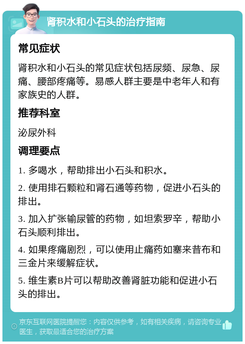 肾积水和小石头的治疗指南 常见症状 肾积水和小石头的常见症状包括尿频、尿急、尿痛、腰部疼痛等。易感人群主要是中老年人和有家族史的人群。 推荐科室 泌尿外科 调理要点 1. 多喝水，帮助排出小石头和积水。 2. 使用排石颗粒和肾石通等药物，促进小石头的排出。 3. 加入扩张输尿管的药物，如坦索罗辛，帮助小石头顺利排出。 4. 如果疼痛剧烈，可以使用止痛药如塞来昔布和三金片来缓解症状。 5. 维生素B片可以帮助改善肾脏功能和促进小石头的排出。