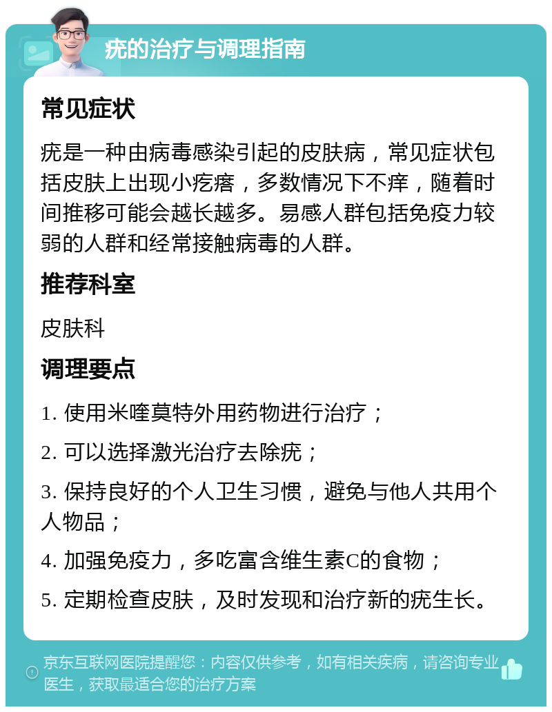 疣的治疗与调理指南 常见症状 疣是一种由病毒感染引起的皮肤病，常见症状包括皮肤上出现小疙瘩，多数情况下不痒，随着时间推移可能会越长越多。易感人群包括免疫力较弱的人群和经常接触病毒的人群。 推荐科室 皮肤科 调理要点 1. 使用米喹莫特外用药物进行治疗； 2. 可以选择激光治疗去除疣； 3. 保持良好的个人卫生习惯，避免与他人共用个人物品； 4. 加强免疫力，多吃富含维生素C的食物； 5. 定期检查皮肤，及时发现和治疗新的疣生长。