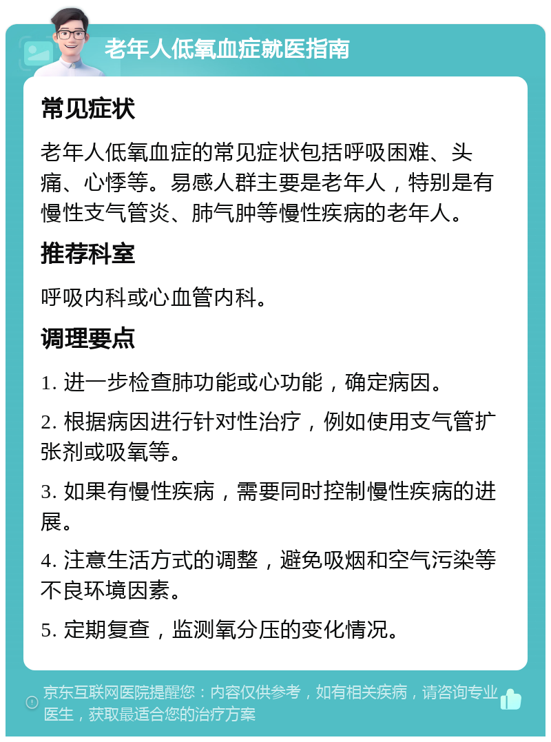 老年人低氧血症就医指南 常见症状 老年人低氧血症的常见症状包括呼吸困难、头痛、心悸等。易感人群主要是老年人，特别是有慢性支气管炎、肺气肿等慢性疾病的老年人。 推荐科室 呼吸内科或心血管内科。 调理要点 1. 进一步检查肺功能或心功能，确定病因。 2. 根据病因进行针对性治疗，例如使用支气管扩张剂或吸氧等。 3. 如果有慢性疾病，需要同时控制慢性疾病的进展。 4. 注意生活方式的调整，避免吸烟和空气污染等不良环境因素。 5. 定期复查，监测氧分压的变化情况。