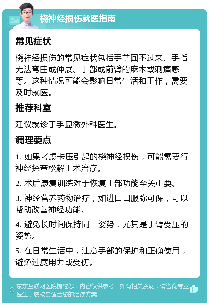 桡神经损伤就医指南 常见症状 桡神经损伤的常见症状包括手掌回不过来、手指无法弯曲或伸展、手部或前臂的麻木或刺痛感等。这种情况可能会影响日常生活和工作，需要及时就医。 推荐科室 建议就诊于手显微外科医生。 调理要点 1. 如果考虑卡压引起的桡神经损伤，可能需要行神经探查松解手术治疗。 2. 术后康复训练对于恢复手部功能至关重要。 3. 神经营养药物治疗，如进口口服弥可保，可以帮助改善神经功能。 4. 避免长时间保持同一姿势，尤其是手臂受压的姿势。 5. 在日常生活中，注意手部的保护和正确使用，避免过度用力或受伤。