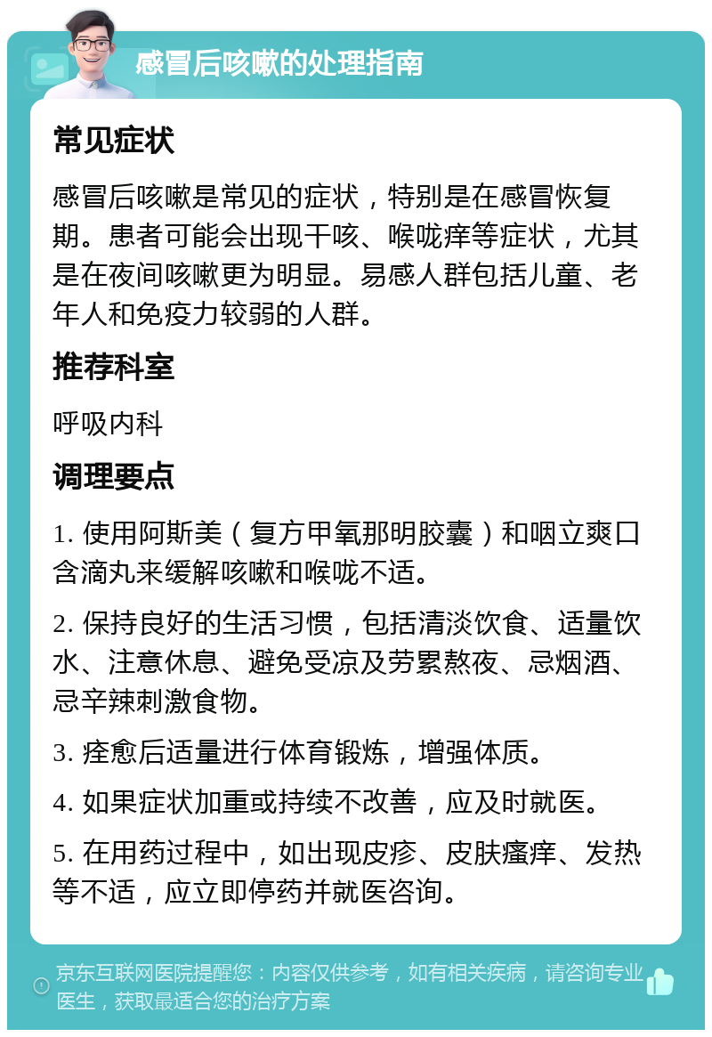 感冒后咳嗽的处理指南 常见症状 感冒后咳嗽是常见的症状，特别是在感冒恢复期。患者可能会出现干咳、喉咙痒等症状，尤其是在夜间咳嗽更为明显。易感人群包括儿童、老年人和免疫力较弱的人群。 推荐科室 呼吸内科 调理要点 1. 使用阿斯美（复方甲氧那明胶囊）和咽立爽口含滴丸来缓解咳嗽和喉咙不适。 2. 保持良好的生活习惯，包括清淡饮食、适量饮水、注意休息、避免受凉及劳累熬夜、忌烟酒、忌辛辣刺激食物。 3. 痊愈后适量进行体育锻炼，增强体质。 4. 如果症状加重或持续不改善，应及时就医。 5. 在用药过程中，如出现皮疹、皮肤瘙痒、发热等不适，应立即停药并就医咨询。