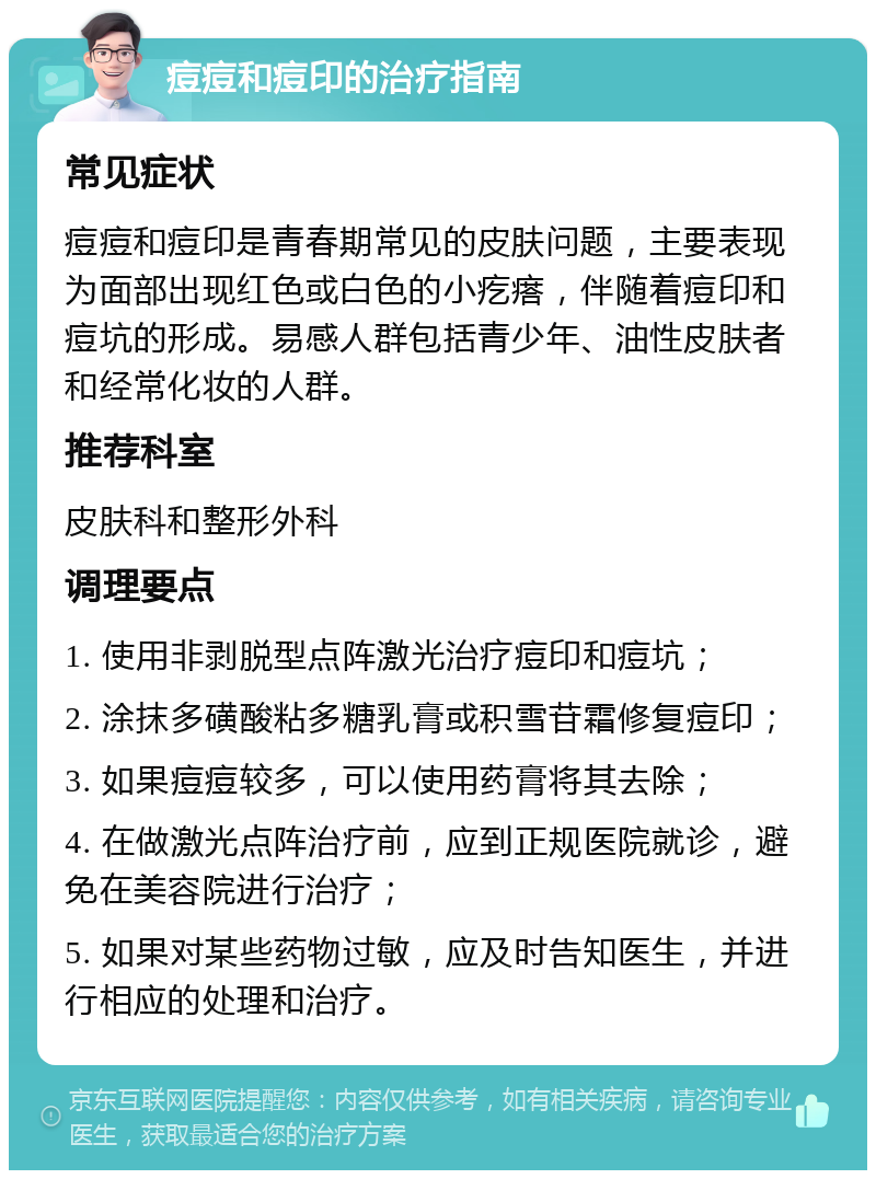 痘痘和痘印的治疗指南 常见症状 痘痘和痘印是青春期常见的皮肤问题，主要表现为面部出现红色或白色的小疙瘩，伴随着痘印和痘坑的形成。易感人群包括青少年、油性皮肤者和经常化妆的人群。 推荐科室 皮肤科和整形外科 调理要点 1. 使用非剥脱型点阵激光治疗痘印和痘坑； 2. 涂抹多磺酸粘多糖乳膏或积雪苷霜修复痘印； 3. 如果痘痘较多，可以使用药膏将其去除； 4. 在做激光点阵治疗前，应到正规医院就诊，避免在美容院进行治疗； 5. 如果对某些药物过敏，应及时告知医生，并进行相应的处理和治疗。