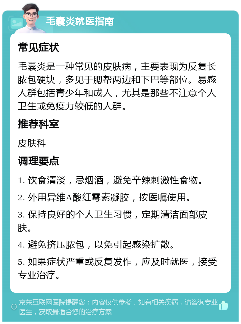 毛囊炎就医指南 常见症状 毛囊炎是一种常见的皮肤病，主要表现为反复长脓包硬块，多见于腮帮两边和下巴等部位。易感人群包括青少年和成人，尤其是那些不注意个人卫生或免疫力较低的人群。 推荐科室 皮肤科 调理要点 1. 饮食清淡，忌烟酒，避免辛辣刺激性食物。 2. 外用异维A酸红霉素凝胶，按医嘱使用。 3. 保持良好的个人卫生习惯，定期清洁面部皮肤。 4. 避免挤压脓包，以免引起感染扩散。 5. 如果症状严重或反复发作，应及时就医，接受专业治疗。