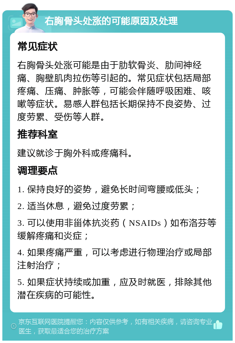 右胸骨头处涨的可能原因及处理 常见症状 右胸骨头处涨可能是由于肋软骨炎、肋间神经痛、胸壁肌肉拉伤等引起的。常见症状包括局部疼痛、压痛、肿胀等，可能会伴随呼吸困难、咳嗽等症状。易感人群包括长期保持不良姿势、过度劳累、受伤等人群。 推荐科室 建议就诊于胸外科或疼痛科。 调理要点 1. 保持良好的姿势，避免长时间弯腰或低头； 2. 适当休息，避免过度劳累； 3. 可以使用非甾体抗炎药（NSAIDs）如布洛芬等缓解疼痛和炎症； 4. 如果疼痛严重，可以考虑进行物理治疗或局部注射治疗； 5. 如果症状持续或加重，应及时就医，排除其他潜在疾病的可能性。