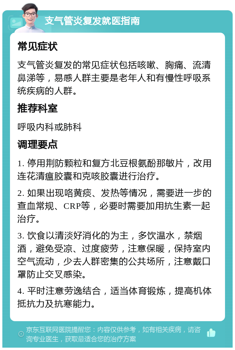 支气管炎复发就医指南 常见症状 支气管炎复发的常见症状包括咳嗽、胸痛、流清鼻涕等，易感人群主要是老年人和有慢性呼吸系统疾病的人群。 推荐科室 呼吸内科或肺科 调理要点 1. 停用荆防颗粒和复方北豆根氨酚那敏片，改用连花清瘟胶囊和克咳胶囊进行治疗。 2. 如果出现咯黄痰、发热等情况，需要进一步的查血常规、CRP等，必要时需要加用抗生素一起治疗。 3. 饮食以清淡好消化的为主，多饮温水，禁烟酒，避免受凉、过度疲劳，注意保暖，保持室内空气流动，少去人群密集的公共场所，注意戴口罩防止交叉感染。 4. 平时注意劳逸结合，适当体育锻炼，提高机体抵抗力及抗寒能力。