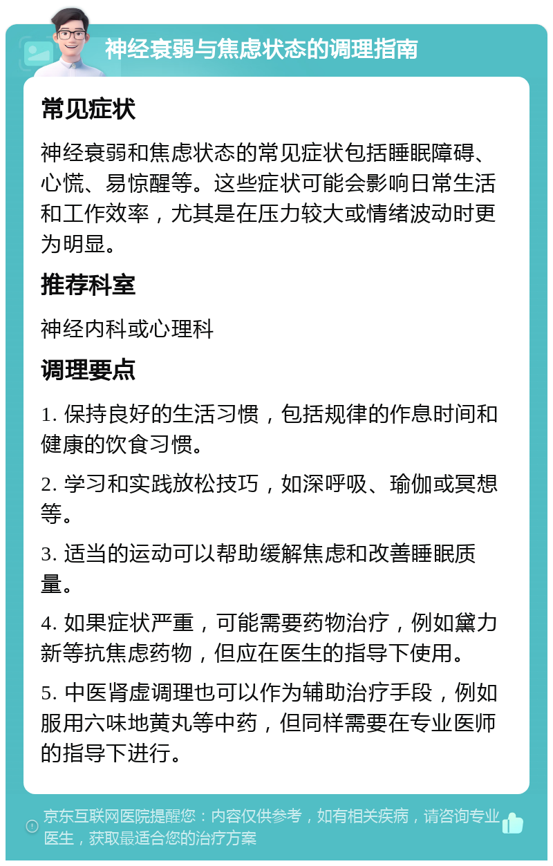 神经衰弱与焦虑状态的调理指南 常见症状 神经衰弱和焦虑状态的常见症状包括睡眠障碍、心慌、易惊醒等。这些症状可能会影响日常生活和工作效率，尤其是在压力较大或情绪波动时更为明显。 推荐科室 神经内科或心理科 调理要点 1. 保持良好的生活习惯，包括规律的作息时间和健康的饮食习惯。 2. 学习和实践放松技巧，如深呼吸、瑜伽或冥想等。 3. 适当的运动可以帮助缓解焦虑和改善睡眠质量。 4. 如果症状严重，可能需要药物治疗，例如黛力新等抗焦虑药物，但应在医生的指导下使用。 5. 中医肾虚调理也可以作为辅助治疗手段，例如服用六味地黄丸等中药，但同样需要在专业医师的指导下进行。