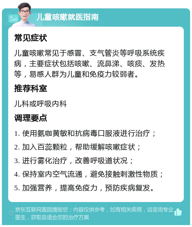 儿童咳嗽就医指南 常见症状 儿童咳嗽常见于感冒、支气管炎等呼吸系统疾病，主要症状包括咳嗽、流鼻涕、咳痰、发热等，易感人群为儿童和免疫力较弱者。 推荐科室 儿科或呼吸内科 调理要点 1. 使用氨咖黄敏和抗病毒口服液进行治疗； 2. 加入百蕊颗粒，帮助缓解咳嗽症状； 3. 进行雾化治疗，改善呼吸道状况； 4. 保持室内空气流通，避免接触刺激性物质； 5. 加强营养，提高免疫力，预防疾病复发。