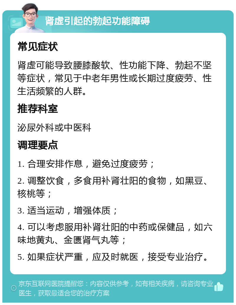 肾虚引起的勃起功能障碍 常见症状 肾虚可能导致腰膝酸软、性功能下降、勃起不坚等症状，常见于中老年男性或长期过度疲劳、性生活频繁的人群。 推荐科室 泌尿外科或中医科 调理要点 1. 合理安排作息，避免过度疲劳； 2. 调整饮食，多食用补肾壮阳的食物，如黑豆、核桃等； 3. 适当运动，增强体质； 4. 可以考虑服用补肾壮阳的中药或保健品，如六味地黄丸、金匮肾气丸等； 5. 如果症状严重，应及时就医，接受专业治疗。