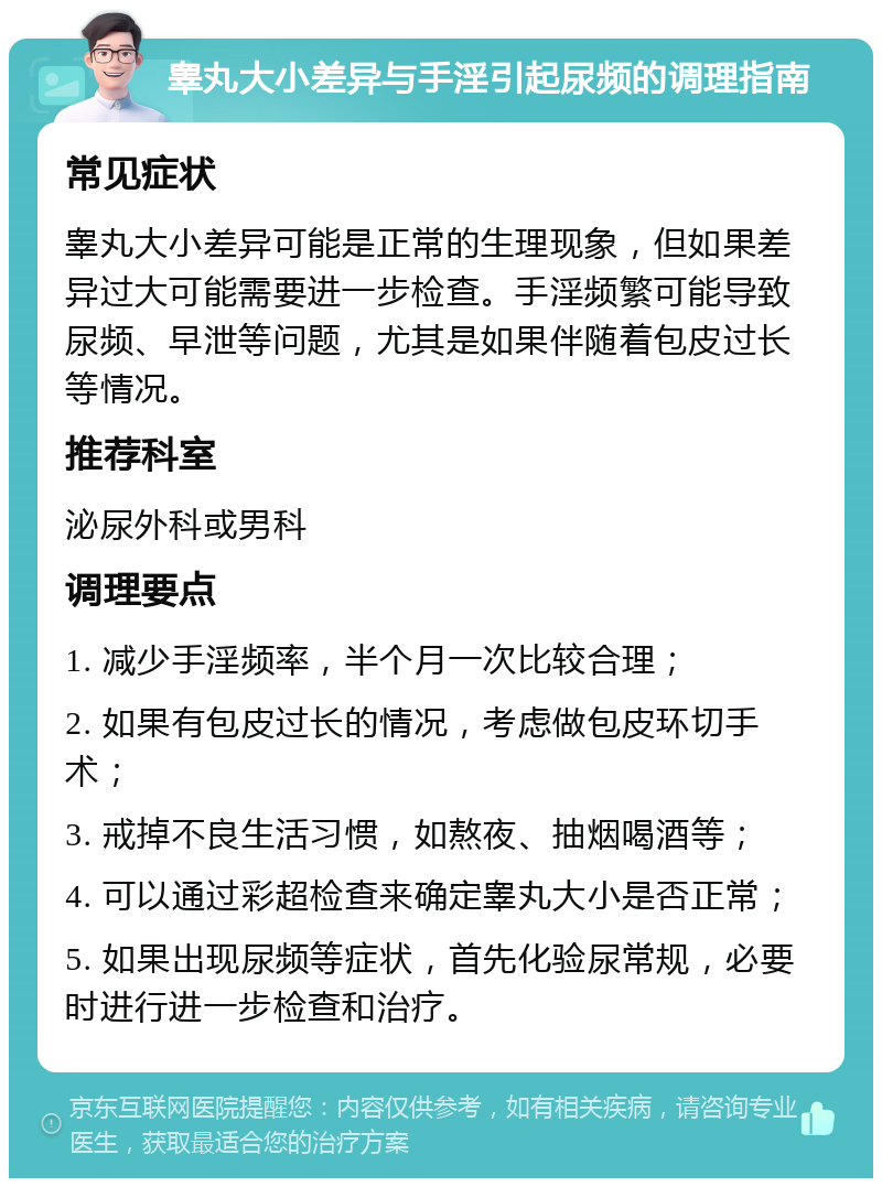 睾丸大小差异与手淫引起尿频的调理指南 常见症状 睾丸大小差异可能是正常的生理现象，但如果差异过大可能需要进一步检查。手淫频繁可能导致尿频、早泄等问题，尤其是如果伴随着包皮过长等情况。 推荐科室 泌尿外科或男科 调理要点 1. 减少手淫频率，半个月一次比较合理； 2. 如果有包皮过长的情况，考虑做包皮环切手术； 3. 戒掉不良生活习惯，如熬夜、抽烟喝酒等； 4. 可以通过彩超检查来确定睾丸大小是否正常； 5. 如果出现尿频等症状，首先化验尿常规，必要时进行进一步检查和治疗。