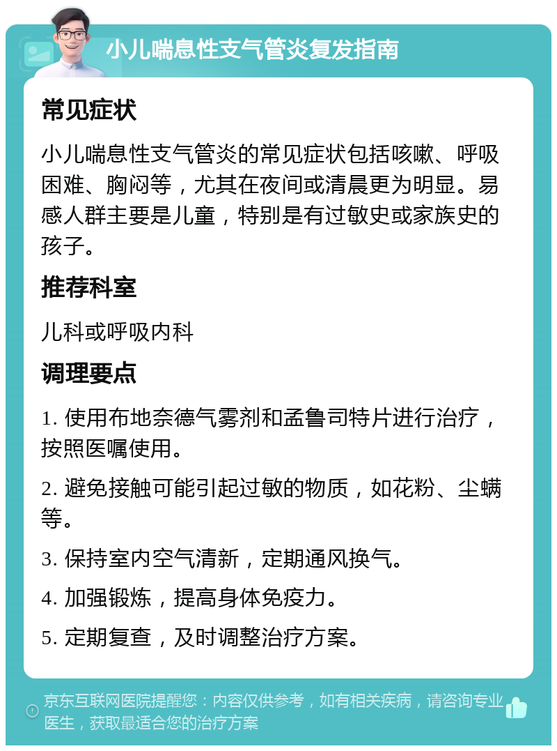 小儿喘息性支气管炎复发指南 常见症状 小儿喘息性支气管炎的常见症状包括咳嗽、呼吸困难、胸闷等，尤其在夜间或清晨更为明显。易感人群主要是儿童，特别是有过敏史或家族史的孩子。 推荐科室 儿科或呼吸内科 调理要点 1. 使用布地奈德气雾剂和孟鲁司特片进行治疗，按照医嘱使用。 2. 避免接触可能引起过敏的物质，如花粉、尘螨等。 3. 保持室内空气清新，定期通风换气。 4. 加强锻炼，提高身体免疫力。 5. 定期复查，及时调整治疗方案。