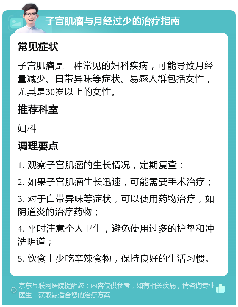 子宫肌瘤与月经过少的治疗指南 常见症状 子宫肌瘤是一种常见的妇科疾病，可能导致月经量减少、白带异味等症状。易感人群包括女性，尤其是30岁以上的女性。 推荐科室 妇科 调理要点 1. 观察子宫肌瘤的生长情况，定期复查； 2. 如果子宫肌瘤生长迅速，可能需要手术治疗； 3. 对于白带异味等症状，可以使用药物治疗，如阴道炎的治疗药物； 4. 平时注意个人卫生，避免使用过多的护垫和冲洗阴道； 5. 饮食上少吃辛辣食物，保持良好的生活习惯。