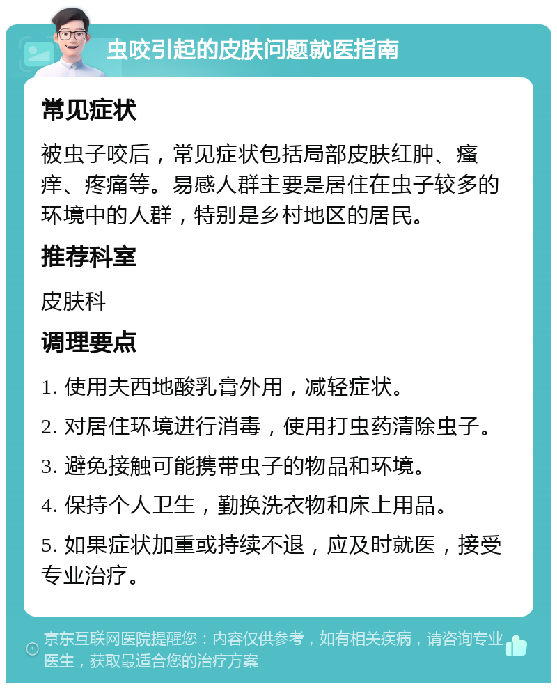 虫咬引起的皮肤问题就医指南 常见症状 被虫子咬后，常见症状包括局部皮肤红肿、瘙痒、疼痛等。易感人群主要是居住在虫子较多的环境中的人群，特别是乡村地区的居民。 推荐科室 皮肤科 调理要点 1. 使用夫西地酸乳膏外用，减轻症状。 2. 对居住环境进行消毒，使用打虫药清除虫子。 3. 避免接触可能携带虫子的物品和环境。 4. 保持个人卫生，勤换洗衣物和床上用品。 5. 如果症状加重或持续不退，应及时就医，接受专业治疗。