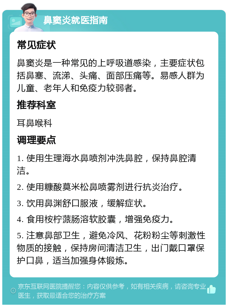 鼻窦炎就医指南 常见症状 鼻窦炎是一种常见的上呼吸道感染，主要症状包括鼻塞、流涕、头痛、面部压痛等。易感人群为儿童、老年人和免疫力较弱者。 推荐科室 耳鼻喉科 调理要点 1. 使用生理海水鼻喷剂冲洗鼻腔，保持鼻腔清洁。 2. 使用糠酸莫米松鼻喷雾剂进行抗炎治疗。 3. 饮用鼻渊舒口服液，缓解症状。 4. 食用桉柠蒎肠溶软胶囊，增强免疫力。 5. 注意鼻部卫生，避免冷风、花粉粉尘等刺激性物质的接触，保持房间清洁卫生，出门戴口罩保护口鼻，适当加强身体锻炼。