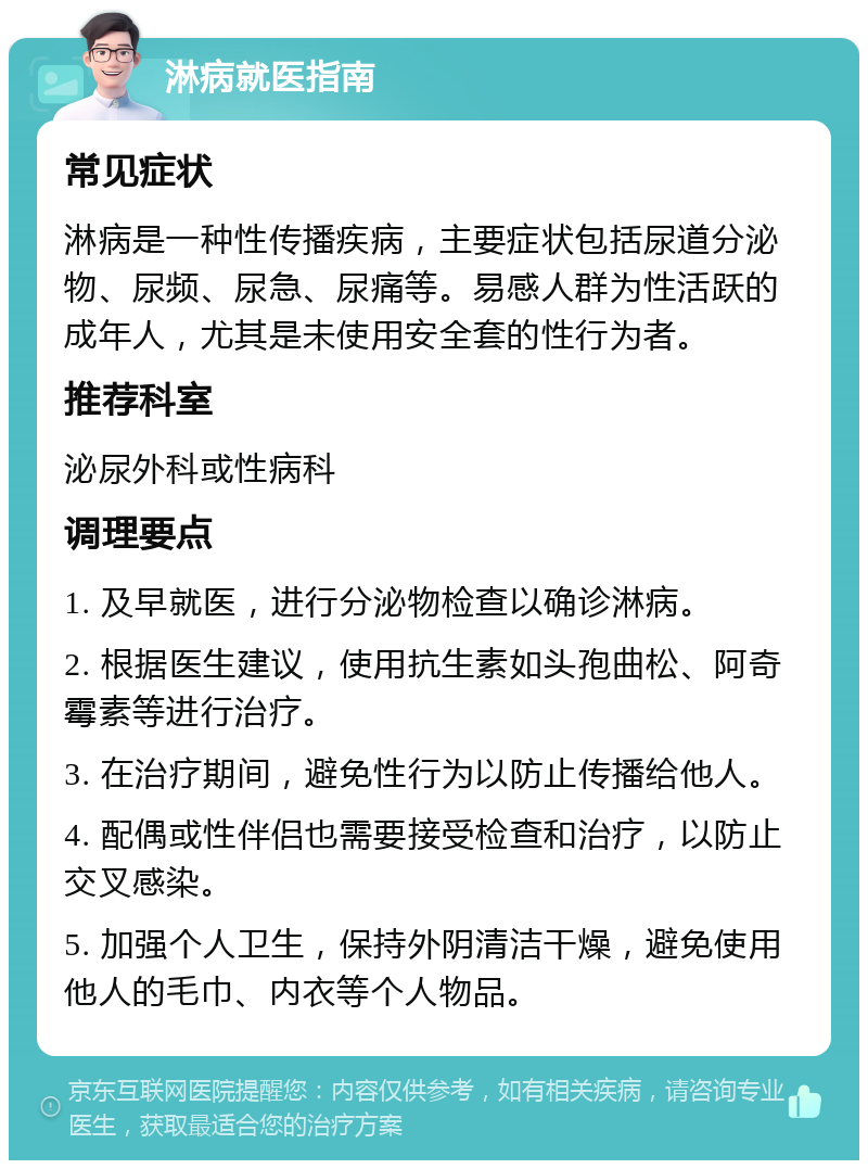 淋病就医指南 常见症状 淋病是一种性传播疾病，主要症状包括尿道分泌物、尿频、尿急、尿痛等。易感人群为性活跃的成年人，尤其是未使用安全套的性行为者。 推荐科室 泌尿外科或性病科 调理要点 1. 及早就医，进行分泌物检查以确诊淋病。 2. 根据医生建议，使用抗生素如头孢曲松、阿奇霉素等进行治疗。 3. 在治疗期间，避免性行为以防止传播给他人。 4. 配偶或性伴侣也需要接受检查和治疗，以防止交叉感染。 5. 加强个人卫生，保持外阴清洁干燥，避免使用他人的毛巾、内衣等个人物品。