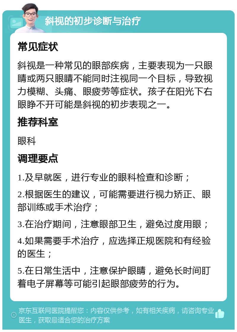 斜视的初步诊断与治疗 常见症状 斜视是一种常见的眼部疾病，主要表现为一只眼睛或两只眼睛不能同时注视同一个目标，导致视力模糊、头痛、眼疲劳等症状。孩子在阳光下右眼睁不开可能是斜视的初步表现之一。 推荐科室 眼科 调理要点 1.及早就医，进行专业的眼科检查和诊断； 2.根据医生的建议，可能需要进行视力矫正、眼部训练或手术治疗； 3.在治疗期间，注意眼部卫生，避免过度用眼； 4.如果需要手术治疗，应选择正规医院和有经验的医生； 5.在日常生活中，注意保护眼睛，避免长时间盯着电子屏幕等可能引起眼部疲劳的行为。