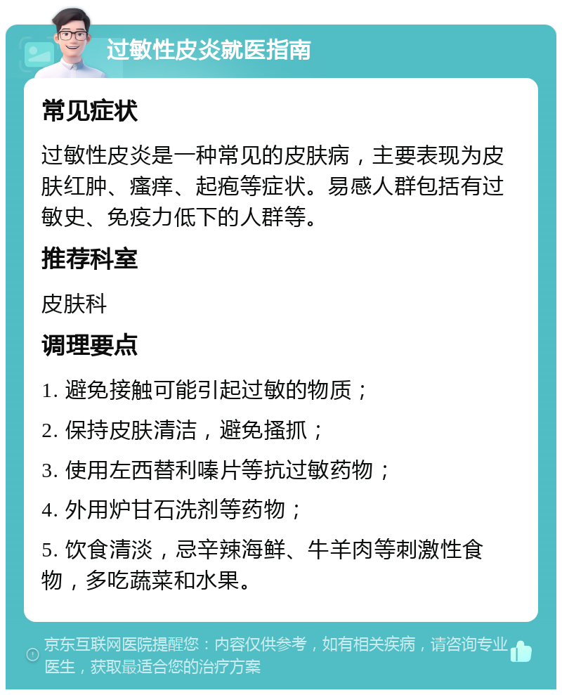 过敏性皮炎就医指南 常见症状 过敏性皮炎是一种常见的皮肤病，主要表现为皮肤红肿、瘙痒、起疱等症状。易感人群包括有过敏史、免疫力低下的人群等。 推荐科室 皮肤科 调理要点 1. 避免接触可能引起过敏的物质； 2. 保持皮肤清洁，避免搔抓； 3. 使用左西替利嗪片等抗过敏药物； 4. 外用炉甘石洗剂等药物； 5. 饮食清淡，忌辛辣海鲜、牛羊肉等刺激性食物，多吃蔬菜和水果。