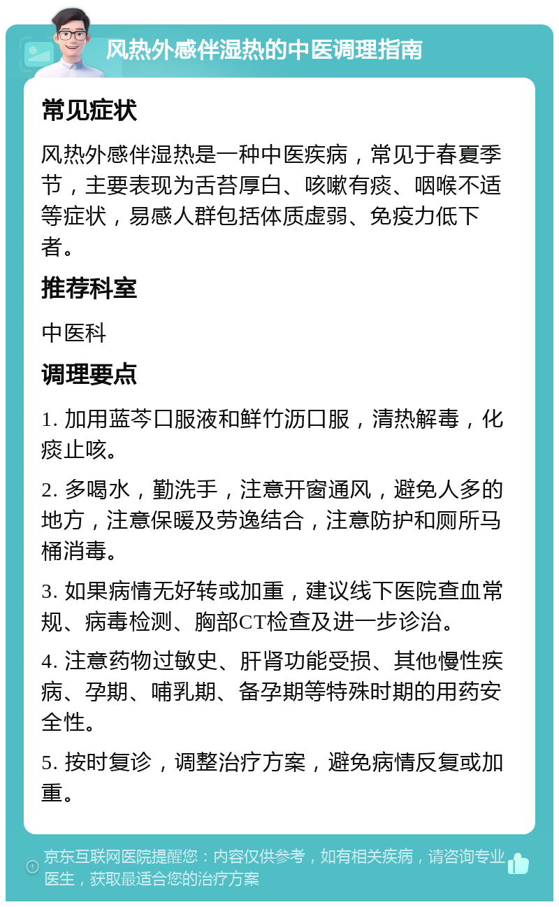 风热外感伴湿热的中医调理指南 常见症状 风热外感伴湿热是一种中医疾病，常见于春夏季节，主要表现为舌苔厚白、咳嗽有痰、咽喉不适等症状，易感人群包括体质虚弱、免疫力低下者。 推荐科室 中医科 调理要点 1. 加用蓝芩口服液和鲜竹沥口服，清热解毒，化痰止咳。 2. 多喝水，勤洗手，注意开窗通风，避免人多的地方，注意保暖及劳逸结合，注意防护和厕所马桶消毒。 3. 如果病情无好转或加重，建议线下医院查血常规、病毒检测、胸部CT检查及进一步诊治。 4. 注意药物过敏史、肝肾功能受损、其他慢性疾病、孕期、哺乳期、备孕期等特殊时期的用药安全性。 5. 按时复诊，调整治疗方案，避免病情反复或加重。