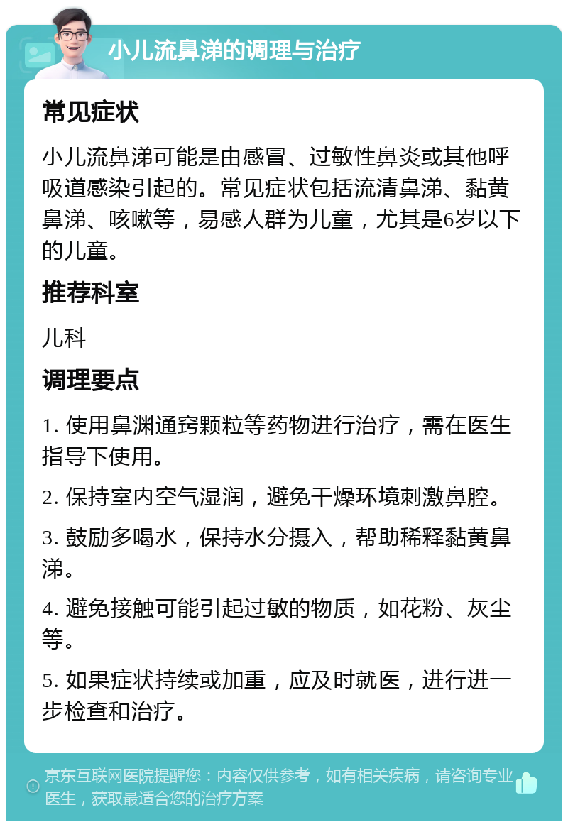 小儿流鼻涕的调理与治疗 常见症状 小儿流鼻涕可能是由感冒、过敏性鼻炎或其他呼吸道感染引起的。常见症状包括流清鼻涕、黏黄鼻涕、咳嗽等，易感人群为儿童，尤其是6岁以下的儿童。 推荐科室 儿科 调理要点 1. 使用鼻渊通窍颗粒等药物进行治疗，需在医生指导下使用。 2. 保持室内空气湿润，避免干燥环境刺激鼻腔。 3. 鼓励多喝水，保持水分摄入，帮助稀释黏黄鼻涕。 4. 避免接触可能引起过敏的物质，如花粉、灰尘等。 5. 如果症状持续或加重，应及时就医，进行进一步检查和治疗。