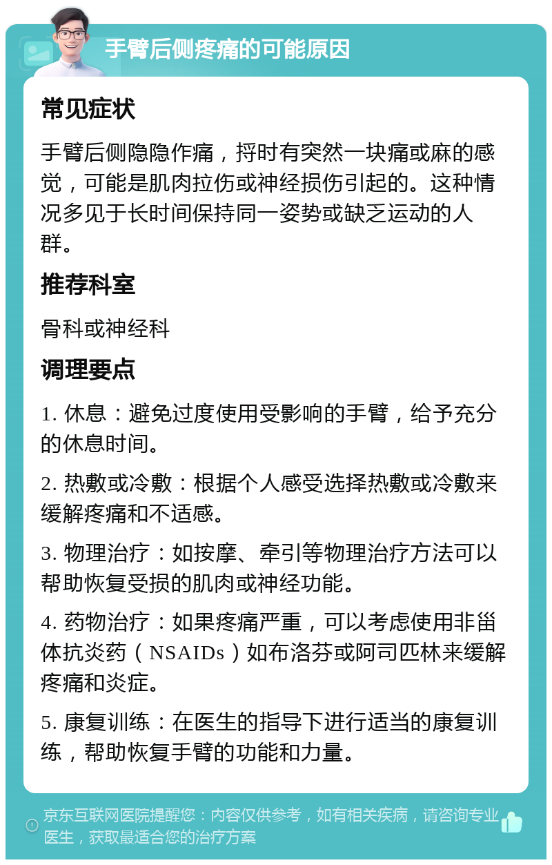 手臂后侧疼痛的可能原因 常见症状 手臂后侧隐隐作痛，捋时有突然一块痛或麻的感觉，可能是肌肉拉伤或神经损伤引起的。这种情况多见于长时间保持同一姿势或缺乏运动的人群。 推荐科室 骨科或神经科 调理要点 1. 休息：避免过度使用受影响的手臂，给予充分的休息时间。 2. 热敷或冷敷：根据个人感受选择热敷或冷敷来缓解疼痛和不适感。 3. 物理治疗：如按摩、牵引等物理治疗方法可以帮助恢复受损的肌肉或神经功能。 4. 药物治疗：如果疼痛严重，可以考虑使用非甾体抗炎药（NSAIDs）如布洛芬或阿司匹林来缓解疼痛和炎症。 5. 康复训练：在医生的指导下进行适当的康复训练，帮助恢复手臂的功能和力量。