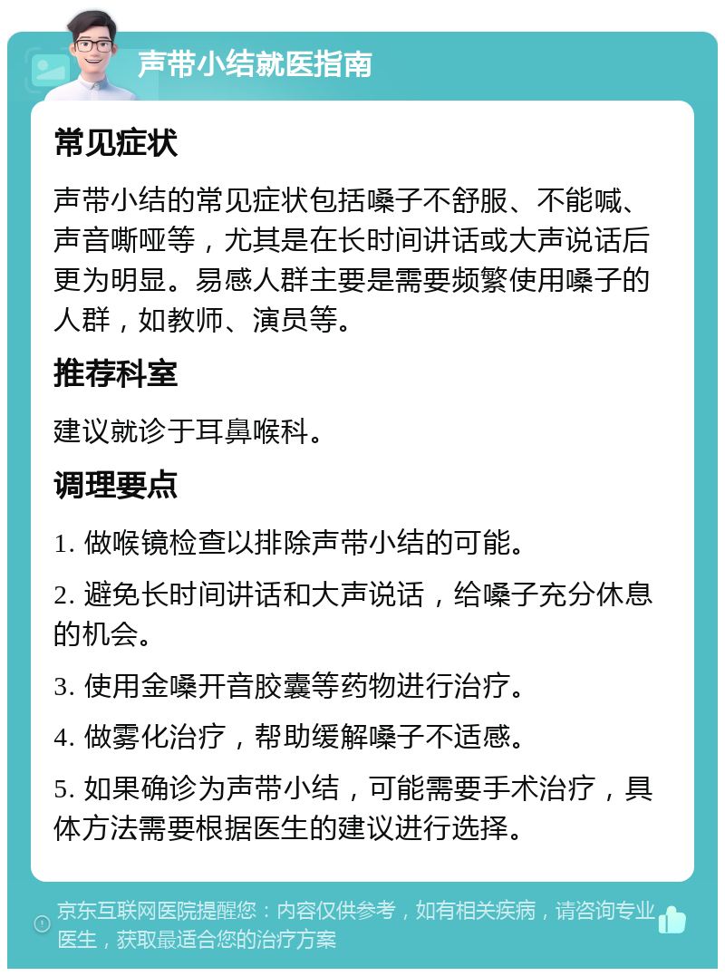 声带小结就医指南 常见症状 声带小结的常见症状包括嗓子不舒服、不能喊、声音嘶哑等，尤其是在长时间讲话或大声说话后更为明显。易感人群主要是需要频繁使用嗓子的人群，如教师、演员等。 推荐科室 建议就诊于耳鼻喉科。 调理要点 1. 做喉镜检查以排除声带小结的可能。 2. 避免长时间讲话和大声说话，给嗓子充分休息的机会。 3. 使用金嗓开音胶囊等药物进行治疗。 4. 做雾化治疗，帮助缓解嗓子不适感。 5. 如果确诊为声带小结，可能需要手术治疗，具体方法需要根据医生的建议进行选择。