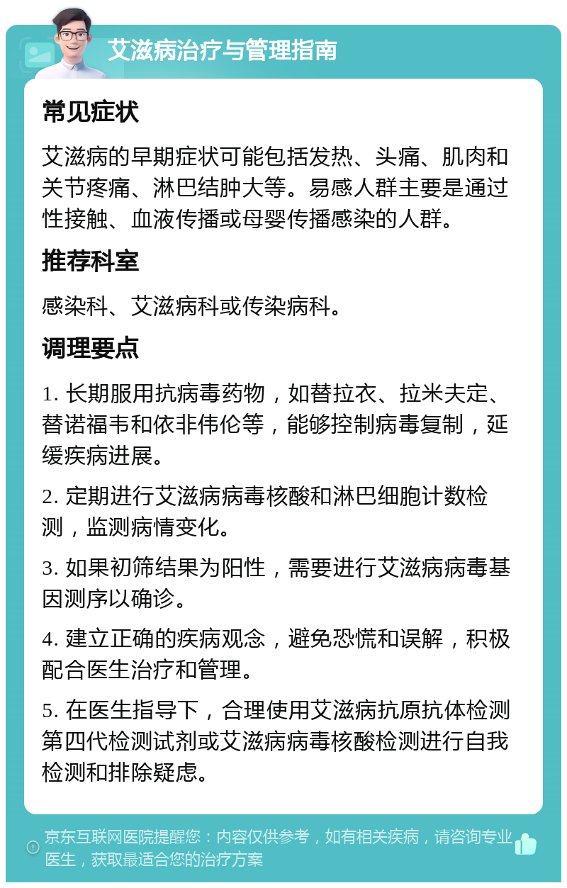 艾滋病治疗与管理指南 常见症状 艾滋病的早期症状可能包括发热、头痛、肌肉和关节疼痛、淋巴结肿大等。易感人群主要是通过性接触、血液传播或母婴传播感染的人群。 推荐科室 感染科、艾滋病科或传染病科。 调理要点 1. 长期服用抗病毒药物，如替拉衣、拉米夫定、替诺福韦和依非伟伦等，能够控制病毒复制，延缓疾病进展。 2. 定期进行艾滋病病毒核酸和淋巴细胞计数检测，监测病情变化。 3. 如果初筛结果为阳性，需要进行艾滋病病毒基因测序以确诊。 4. 建立正确的疾病观念，避免恐慌和误解，积极配合医生治疗和管理。 5. 在医生指导下，合理使用艾滋病抗原抗体检测第四代检测试剂或艾滋病病毒核酸检测进行自我检测和排除疑虑。