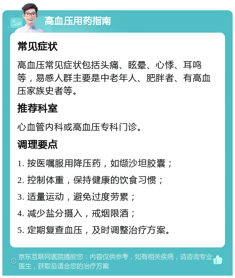 高血压用药指南 常见症状 高血压常见症状包括头痛、眩晕、心悸、耳鸣等，易感人群主要是中老年人、肥胖者、有高血压家族史者等。 推荐科室 心血管内科或高血压专科门诊。 调理要点 1. 按医嘱服用降压药，如缬沙坦胶囊； 2. 控制体重，保持健康的饮食习惯； 3. 适量运动，避免过度劳累； 4. 减少盐分摄入，戒烟限酒； 5. 定期复查血压，及时调整治疗方案。