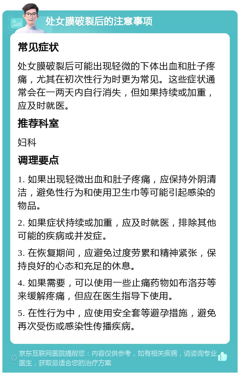 处女膜破裂后的注意事项 常见症状 处女膜破裂后可能出现轻微的下体出血和肚子疼痛，尤其在初次性行为时更为常见。这些症状通常会在一两天内自行消失，但如果持续或加重，应及时就医。 推荐科室 妇科 调理要点 1. 如果出现轻微出血和肚子疼痛，应保持外阴清洁，避免性行为和使用卫生巾等可能引起感染的物品。 2. 如果症状持续或加重，应及时就医，排除其他可能的疾病或并发症。 3. 在恢复期间，应避免过度劳累和精神紧张，保持良好的心态和充足的休息。 4. 如果需要，可以使用一些止痛药物如布洛芬等来缓解疼痛，但应在医生指导下使用。 5. 在性行为中，应使用安全套等避孕措施，避免再次受伤或感染性传播疾病。