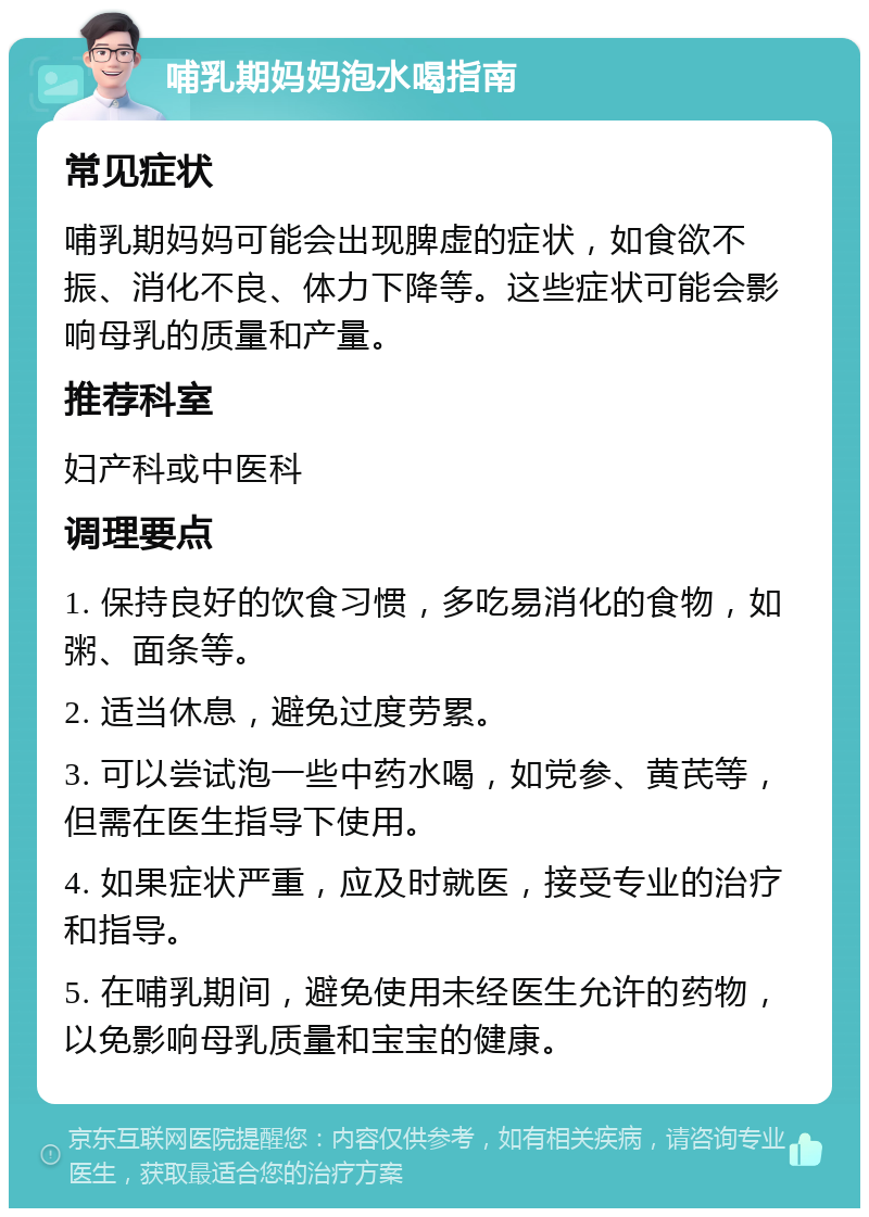 哺乳期妈妈泡水喝指南 常见症状 哺乳期妈妈可能会出现脾虚的症状，如食欲不振、消化不良、体力下降等。这些症状可能会影响母乳的质量和产量。 推荐科室 妇产科或中医科 调理要点 1. 保持良好的饮食习惯，多吃易消化的食物，如粥、面条等。 2. 适当休息，避免过度劳累。 3. 可以尝试泡一些中药水喝，如党参、黄芪等，但需在医生指导下使用。 4. 如果症状严重，应及时就医，接受专业的治疗和指导。 5. 在哺乳期间，避免使用未经医生允许的药物，以免影响母乳质量和宝宝的健康。