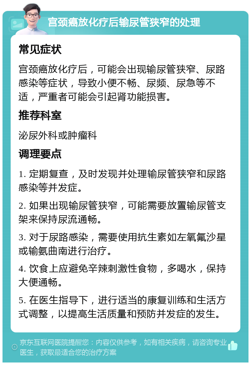 宫颈癌放化疗后输尿管狭窄的处理 常见症状 宫颈癌放化疗后，可能会出现输尿管狭窄、尿路感染等症状，导致小便不畅、尿频、尿急等不适，严重者可能会引起肾功能损害。 推荐科室 泌尿外科或肿瘤科 调理要点 1. 定期复查，及时发现并处理输尿管狭窄和尿路感染等并发症。 2. 如果出现输尿管狭窄，可能需要放置输尿管支架来保持尿流通畅。 3. 对于尿路感染，需要使用抗生素如左氧氟沙星或输氨曲南进行治疗。 4. 饮食上应避免辛辣刺激性食物，多喝水，保持大便通畅。 5. 在医生指导下，进行适当的康复训练和生活方式调整，以提高生活质量和预防并发症的发生。