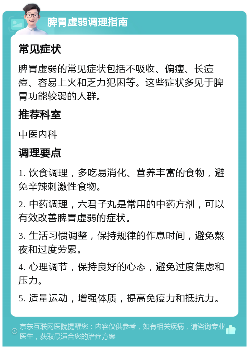 脾胃虚弱调理指南 常见症状 脾胃虚弱的常见症状包括不吸收、偏瘦、长痘痘、容易上火和乏力犯困等。这些症状多见于脾胃功能较弱的人群。 推荐科室 中医内科 调理要点 1. 饮食调理，多吃易消化、营养丰富的食物，避免辛辣刺激性食物。 2. 中药调理，六君子丸是常用的中药方剂，可以有效改善脾胃虚弱的症状。 3. 生活习惯调整，保持规律的作息时间，避免熬夜和过度劳累。 4. 心理调节，保持良好的心态，避免过度焦虑和压力。 5. 适量运动，增强体质，提高免疫力和抵抗力。