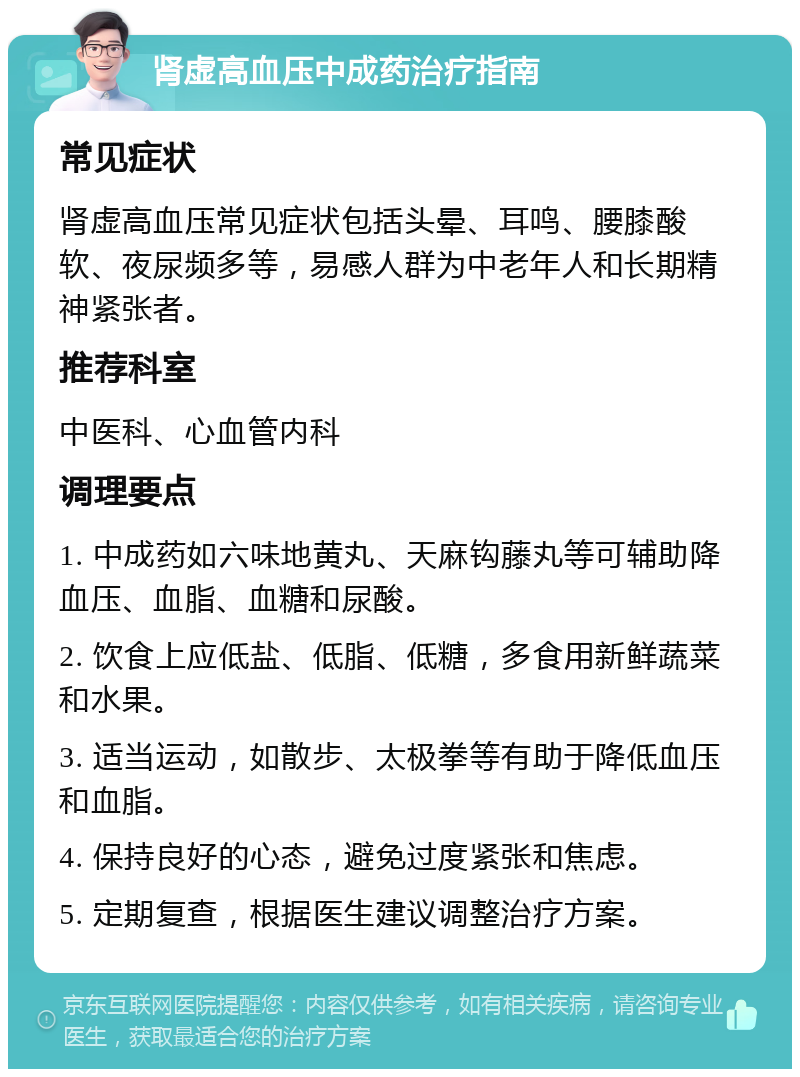 肾虚高血压中成药治疗指南 常见症状 肾虚高血压常见症状包括头晕、耳鸣、腰膝酸软、夜尿频多等，易感人群为中老年人和长期精神紧张者。 推荐科室 中医科、心血管内科 调理要点 1. 中成药如六味地黄丸、天麻钩藤丸等可辅助降血压、血脂、血糖和尿酸。 2. 饮食上应低盐、低脂、低糖，多食用新鲜蔬菜和水果。 3. 适当运动，如散步、太极拳等有助于降低血压和血脂。 4. 保持良好的心态，避免过度紧张和焦虑。 5. 定期复查，根据医生建议调整治疗方案。