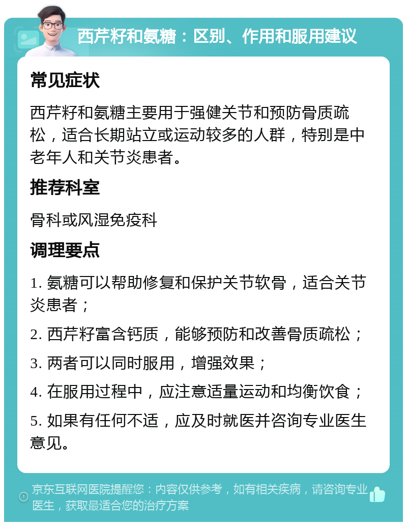 西芹籽和氨糖：区别、作用和服用建议 常见症状 西芹籽和氨糖主要用于强健关节和预防骨质疏松，适合长期站立或运动较多的人群，特别是中老年人和关节炎患者。 推荐科室 骨科或风湿免疫科 调理要点 1. 氨糖可以帮助修复和保护关节软骨，适合关节炎患者； 2. 西芹籽富含钙质，能够预防和改善骨质疏松； 3. 两者可以同时服用，增强效果； 4. 在服用过程中，应注意适量运动和均衡饮食； 5. 如果有任何不适，应及时就医并咨询专业医生意见。