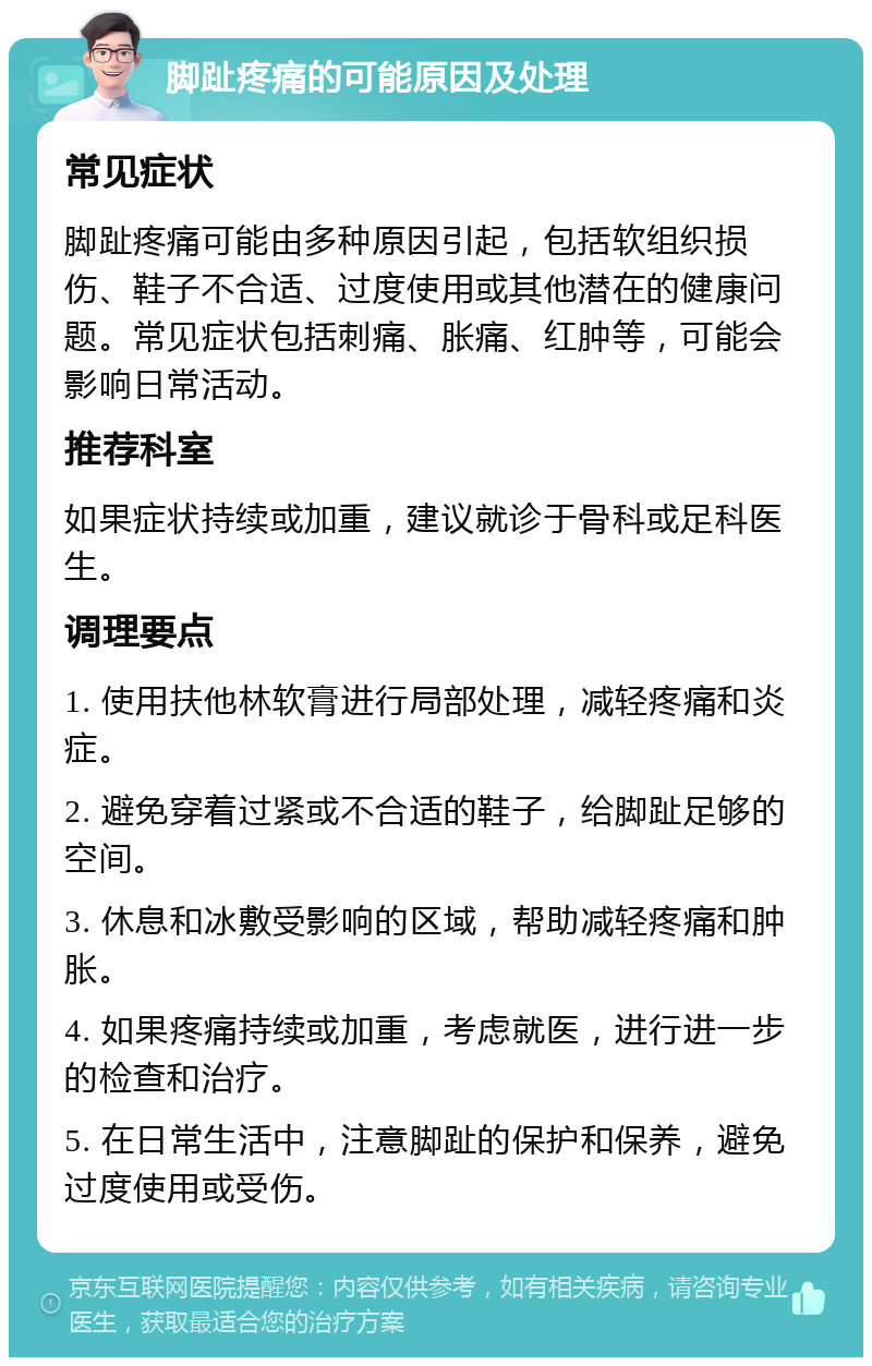 脚趾疼痛的可能原因及处理 常见症状 脚趾疼痛可能由多种原因引起，包括软组织损伤、鞋子不合适、过度使用或其他潜在的健康问题。常见症状包括刺痛、胀痛、红肿等，可能会影响日常活动。 推荐科室 如果症状持续或加重，建议就诊于骨科或足科医生。 调理要点 1. 使用扶他林软膏进行局部处理，减轻疼痛和炎症。 2. 避免穿着过紧或不合适的鞋子，给脚趾足够的空间。 3. 休息和冰敷受影响的区域，帮助减轻疼痛和肿胀。 4. 如果疼痛持续或加重，考虑就医，进行进一步的检查和治疗。 5. 在日常生活中，注意脚趾的保护和保养，避免过度使用或受伤。