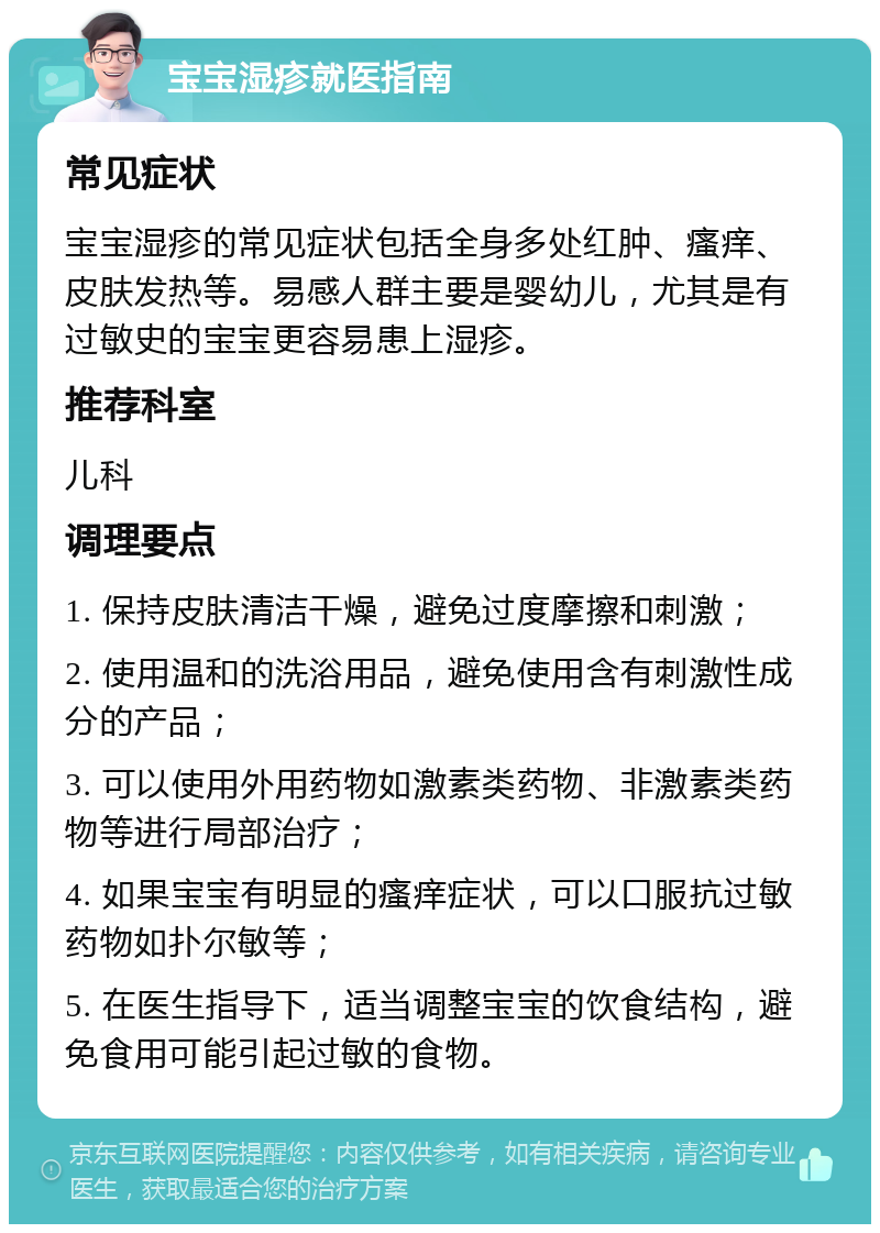 宝宝湿疹就医指南 常见症状 宝宝湿疹的常见症状包括全身多处红肿、瘙痒、皮肤发热等。易感人群主要是婴幼儿，尤其是有过敏史的宝宝更容易患上湿疹。 推荐科室 儿科 调理要点 1. 保持皮肤清洁干燥，避免过度摩擦和刺激； 2. 使用温和的洗浴用品，避免使用含有刺激性成分的产品； 3. 可以使用外用药物如激素类药物、非激素类药物等进行局部治疗； 4. 如果宝宝有明显的瘙痒症状，可以口服抗过敏药物如扑尔敏等； 5. 在医生指导下，适当调整宝宝的饮食结构，避免食用可能引起过敏的食物。