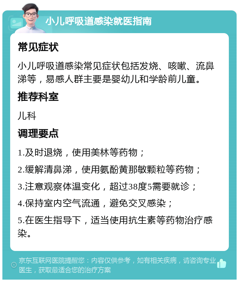 小儿呼吸道感染就医指南 常见症状 小儿呼吸道感染常见症状包括发烧、咳嗽、流鼻涕等，易感人群主要是婴幼儿和学龄前儿童。 推荐科室 儿科 调理要点 1.及时退烧，使用美林等药物； 2.缓解清鼻涕，使用氨酚黄那敏颗粒等药物； 3.注意观察体温变化，超过38度5需要就诊； 4.保持室内空气流通，避免交叉感染； 5.在医生指导下，适当使用抗生素等药物治疗感染。