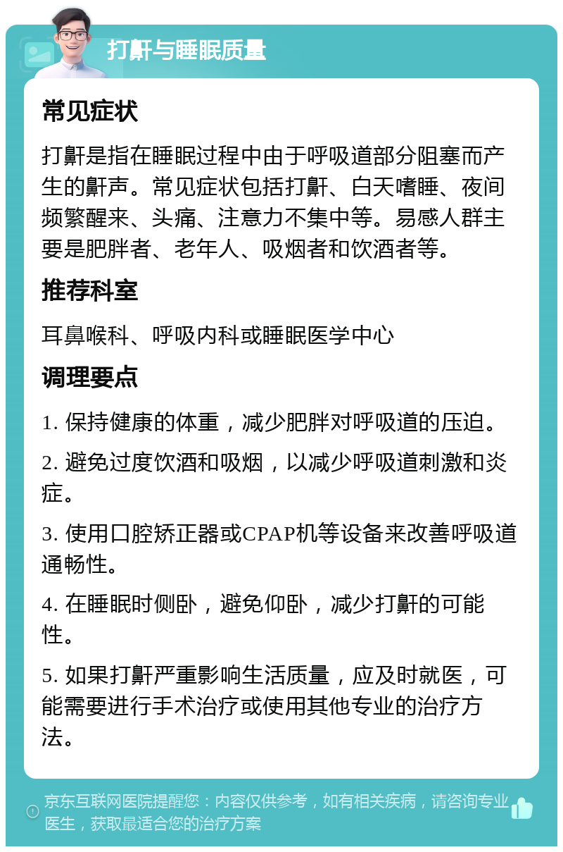 打鼾与睡眠质量 常见症状 打鼾是指在睡眠过程中由于呼吸道部分阻塞而产生的鼾声。常见症状包括打鼾、白天嗜睡、夜间频繁醒来、头痛、注意力不集中等。易感人群主要是肥胖者、老年人、吸烟者和饮酒者等。 推荐科室 耳鼻喉科、呼吸内科或睡眠医学中心 调理要点 1. 保持健康的体重，减少肥胖对呼吸道的压迫。 2. 避免过度饮酒和吸烟，以减少呼吸道刺激和炎症。 3. 使用口腔矫正器或CPAP机等设备来改善呼吸道通畅性。 4. 在睡眠时侧卧，避免仰卧，减少打鼾的可能性。 5. 如果打鼾严重影响生活质量，应及时就医，可能需要进行手术治疗或使用其他专业的治疗方法。